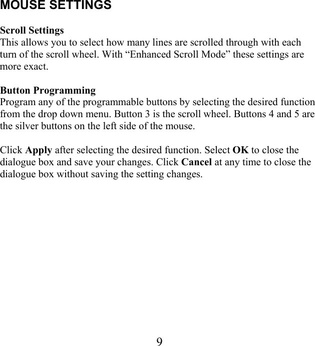  9MOUSE SETTINGS  Scroll Settings This allows you to select how many lines are scrolled through with each turn of the scroll wheel. With “Enhanced Scroll Mode” these settings are more exact.  Button Programming Program any of the programmable buttons by selecting the desired function from the drop down menu. Button 3 is the scroll wheel. Buttons 4 and 5 are the silver buttons on the left side of the mouse.  Click Apply after selecting the desired function. Select OK to close the dialogue box and save your changes. Click Cancel at any time to close the dialogue box without saving the setting changes.      