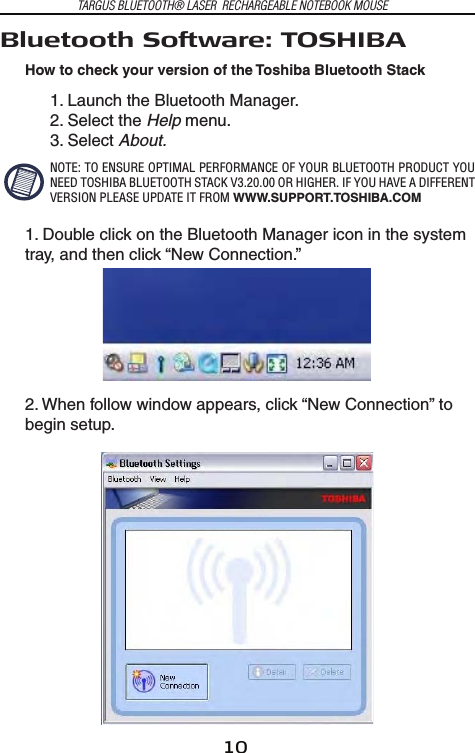 10TARGUS BLUETOOTH® LASER  RECHARGEABLE NOTEBOOK MOUSEBluetooth Software: TOSHIBAHow to check your version of the Toshiba Bluetooth Stack1. Launch the Bluetooth Manager.2. Select the Help menu.3. Select About.NOTE: TO ENSURE OPTIMAL PERFORMANCE OF YOUR BLUETOOTH PRODUCT YOU NEED TOSHIBA BLUETOOTH STACK V3.20.00 OR HIGHER. IF YOU HAVE A DIFFERENT VERSION PLEASE UPDATE IT FROM WWW.SUPPORT.TOSHIBA.COM1. Double click on the Bluetooth Manager icon in the system tray, and then click “New Connection.”2. When follow window appears, click “New Connection” to begin setup.