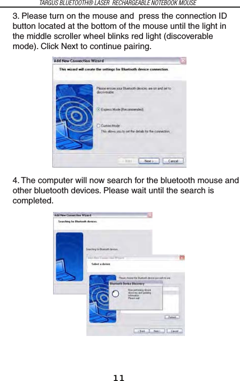 11TARGUS BLUETOOTH® LASER  RECHARGEABLE NOTEBOOK MOUSE3. Please turn on the mouse and  press the connection ID button located at the bottom of the mouse until the light in the middle scroller wheel blinks red light (discoverable mode). Click Next to continue pairing.4. The computer will now search for the bluetooth mouse and other bluetooth devices. Please wait until the search is completed.