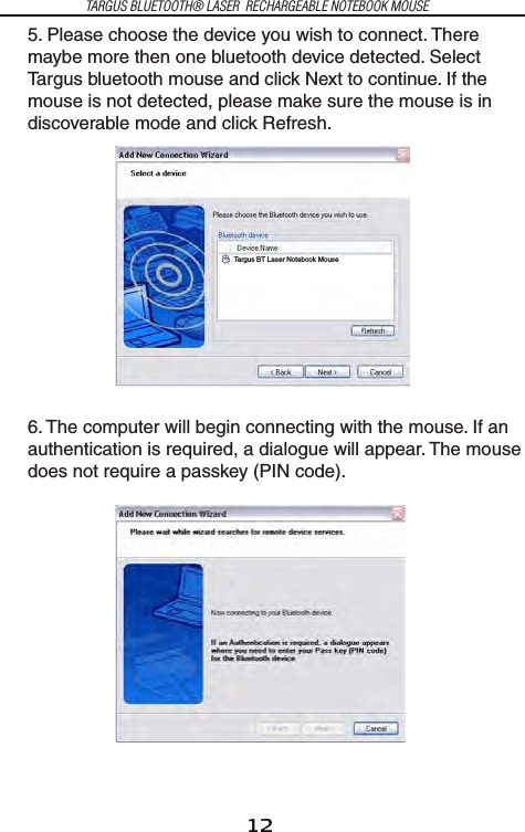 12TARGUS BLUETOOTH® LASER  RECHARGEABLE NOTEBOOK MOUSE5. Please choose the device you wish to connect. There maybe more then one bluetooth device detected. Select Targus bluetooth mouse and click Next to continue. If the mouse is not detected, please make sure the mouse is in discoverable mode and click Refresh.6. The computer will begin connecting with the mouse. If an authentication is required, a dialogue will appear. The mouse does not require a passkey (PIN code).Targus BT Laser Notebook Mouse