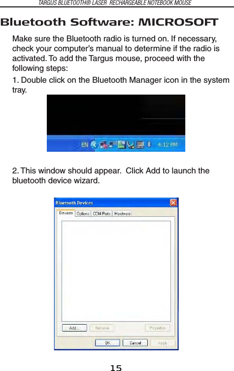 15TARGUS BLUETOOTH® LASER  RECHARGEABLE NOTEBOOK MOUSEBluetooth Software: MICROSOFTMake sure the Bluetooth radio is turned on. If necessary, check your computer’s manual to determine if the radio is activated. To add the Targus mouse, proceed with the following steps:1. Double click on the Bluetooth Manager icon in the system tray.2. This window should appear.  Click Add to launch the bluetooth device wizard.