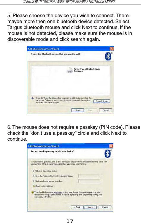 17TARGUS BLUETOOTH® LASER  RECHARGEABLE NOTEBOOK MOUSE5. Please choose the device you wish to connect. There maybe more then one bluetooth device detected. Select Targus bluetooth mouse and click Next to continue. If the mouse is not detected, please make sure the mouse is in discoverable mode and click search again.6. The mouse does not require a passkey (PIN code). Please check the “don’t use a passkey” circle and click Next to continue.Targus BT Laser Notebook MouseNew device