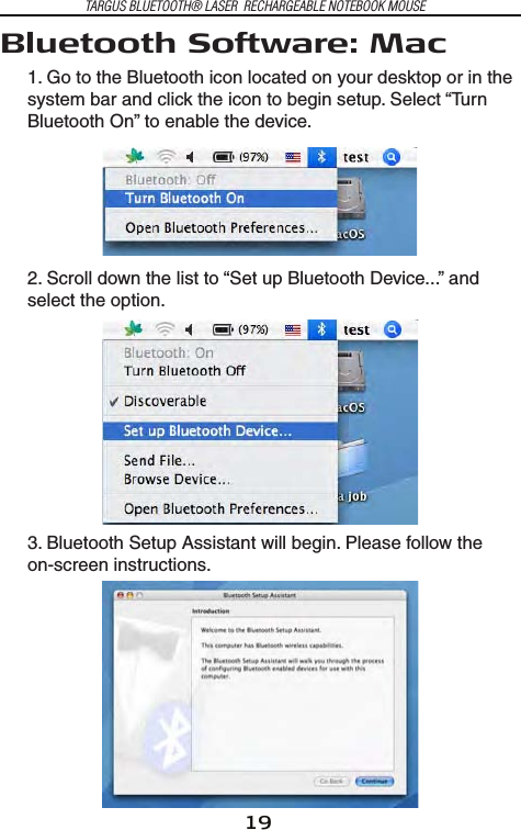 19TARGUS BLUETOOTH® LASER  RECHARGEABLE NOTEBOOK MOUSEBluetooth Software: Mac 1. Go to the Bluetooth icon located on your desktop or in the system bar and click the icon to begin setup. Select “Turn Bluetooth On” to enable the device.2. Scroll down the list to “Set up Bluetooth Device...” and select the option.3. Bluetooth Setup Assistant will begin. Please follow the on-screen instructions.