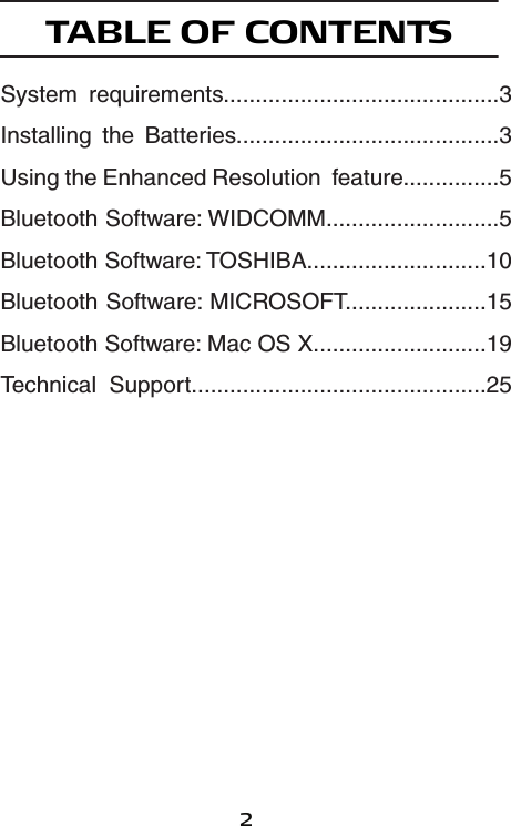 2TABLE OF CONTENTSSystem  requirements...........................................3Installing  the  Batteries.........................................3Using the Enhanced Resolution  feature...............5Bluetooth Software: WIDCOMM...........................5Bluetooth Software: TOSHIBA............................10Bluetooth Software: MICROSOFT......................15Bluetooth Software: Mac OS X...........................19Technical  Support..............................................25