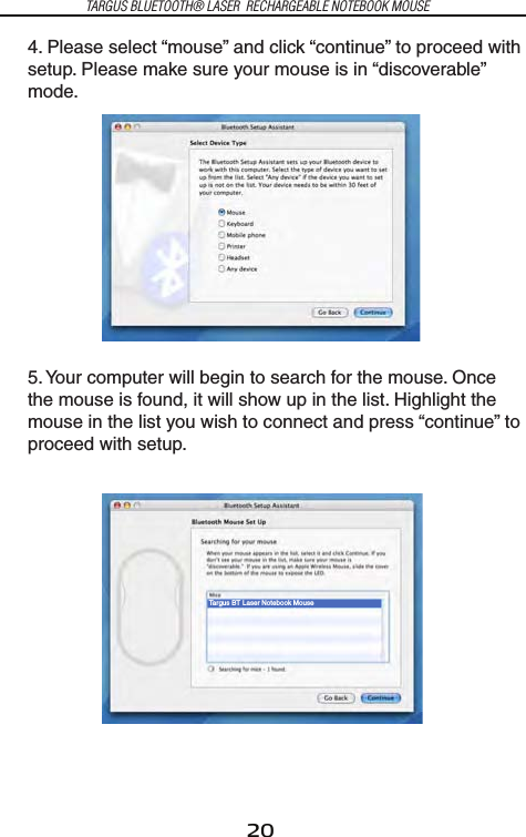 20TARGUS BLUETOOTH® LASER  RECHARGEABLE NOTEBOOK MOUSE4. Please select “mouse” and click “continue” to proceed with setup. Please make sure your mouse is in “discoverable” mode.Targus BT Laser Notebook Mouse5. Your computer will begin to search for the mouse. Once the mouse is found, it will show up in the list. Highlight the mouse in the list you wish to connect and press “continue” to proceed with setup.