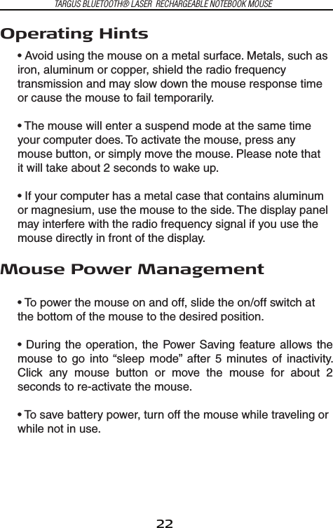 22TARGUS BLUETOOTH® LASER  RECHARGEABLE NOTEBOOK MOUSEOperating Hints• Avoid using the mouse on a metal surface. Metals, such as iron, aluminum or copper, shield the radio frequency transmission and may slow down the mouse response time or cause the mouse to fail temporarily.   • The mouse will enter a suspend mode at the same time your computer does. To activate the mouse, press any mouse button, or simply move the mouse. Please note thatit will take about 2 seconds to wake up.• If your computer has a metal case that contains aluminum or magnesium, use the mouse to the side. The display panel may interfere with the radio frequency signal if you use the mouse directly in front of the display.Mouse Power Management• To power the mouse on and off, slide the on/off switch at the bottom of the mouse to the desired position.• During  the  operation, the Power Saving feature  allows the mouse  to  go  into “sleep  mode”  after  5  minutes  of  inactivity. Click  any  mouse  button  or  move  the  mouse  for  about  2 seconds to re-activate the mouse. • To save battery power, turn off the mouse while traveling or while not in use.