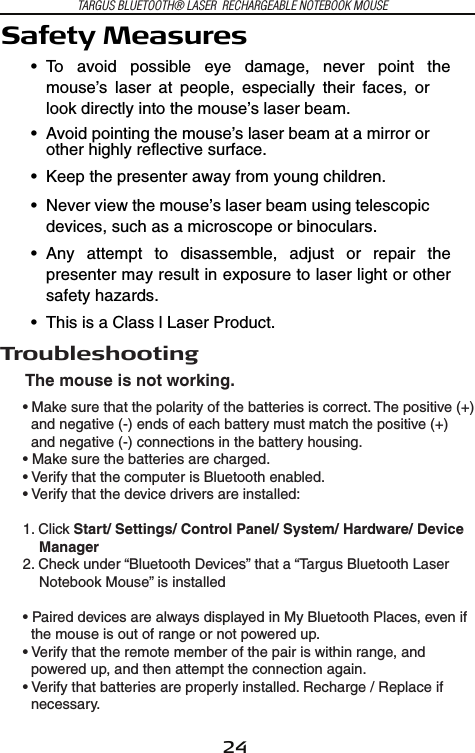 24TARGUS BLUETOOTH® LASER  RECHARGEABLE NOTEBOOK MOUSETroubleshootingThe mouse is not working.• Make sure that the polarity of the batteries is correct. The positive (+)   and negative (-) ends of each battery must match the positive (+)   and negative (-) connections in the battery housing. • Make sure the batteries are charged.• Verify that the computer is Bluetooth enabled.• Verify that the device drivers are installed:1. Click Start/ Settings/ Control Panel/ System/ Hardware/ Device     Manager2. Check under “Bluetooth Devices” that a “Targus Bluetooth Laser     Notebook Mouse” is installed• Paired devices are always displayed in My Bluetooth Places, even if   the mouse is out of range or not powered up.• Verify that the remote member of the pair is within range, and   powered up, and then attempt the connection again.• Verify that batteries are properly installed. Recharge / Replace if   necessary.Safety Measures• To  avoid  possible  eye  damage,  never  point  themouse’s  laser  at  people,  especially  their  faces,  orlook directly into the mouse’s laser beam.• Avoid pointing the mouse’s laser beam at a mirror orother highly reflective surface.• Keep the presenter away from young children.• Never view the mouse’s laser beam using telescopicdevices, such as a microscope or binoculars.• Any  attempt  to  disassemble,  adjust  or  repair  thepresenter may result in exposure to laser light or othersafety hazards.• This is a Class l Laser Product.