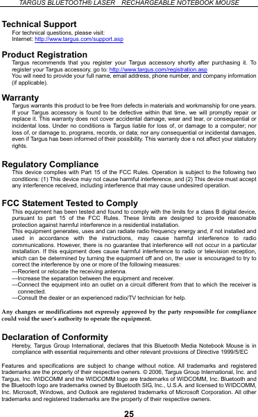  TARGUS BLUETOOTH® LASER    RECHARGEABLE NOTEBOOK MOUSE   Technical Support For technical questions, please visit: Internet: http://www.targus.com/support.asp  Product Registration Targus recommends that you register your Targus accessory shortly after purchasing it. To register your Targus accessory, go to: http://www.targus.com/registration.asp  You will need to provide your full name, email address, phone number, and company information (if applicable).  Warranty Targus warrants this product to be free from defects in materials and workmanship for one years. If your Targus accessory is found to be defective within that time, we will promptly repair or replace it. This warranty does not cover accidental damage, wear and tear, or consequential or incidental loss. Under no conditions is Targus liable for loss of, or damage to a computer; nor loss of, or damage to, programs, records, or data; nor any consequential or incidental damages, even if Targus has been informed of their possibility. This warranty doe s not affect your statutory rights.  Regulatory Compliance This device complies with Part 15 of the FCC Rules. Operation is subject to the following two conditions: (1) This device may not cause harmful interference, and (2) This device must accept any interference received, including interference that may cause undesired operation.  FCC Statement Tested to Comply This equipment has been tested and found to comply with the limits for a class B digital device, pursuant to part 15 of the FCC Rules. These limits are designed to provide reasonable protection against harmful interference in a residential installation. This equipment generates, uses and can radiate radio frequency energy and, if not installed and used in accordance with the instructions, may cause harmful interference to radio communications. However, there is no guarantee that interference will not occur in a particular installation. If this equipment does cause harmful interference to radio or television reception, which can be determined by turning the equipment off and on, the user is encouraged to try to correct the interference by one or more of the following measures: ---Reorient or relocate the receiving antenna. ---Increase the separation between the equipment and receiver. ---Connect the equipment into an outlet on a circuit different from that to which the receiver is connected. ---Consult the dealer or an experienced radio/TV technician for help.  Any changes or modifications not expressly approved by the party responsible for compliance could void the user’s authority to operate the equipment.  Declaration of Conformity Hereby, Targus Group International, declares that this Bluetooth Media Notebook Mouse is in compliance with essential requirements and other relevant provisions of Directive 1999/5/EC  Features and specifications are subject to change without notice. All trademarks and registered trademarks are the property of their respective owners. © 2006, Targus Group International, Inc. and Targus, Inc. WIDCOMM and the WIDCOMM logo are trademarks of WIDCOMM, Inc. Bluetooth and the Bluetooth logo are trademarks owned by Bluetooth SIG, Inc., U.S.A. and licensed to WIDCOMM, Inc. Microsoft, Windows, and Outlook are registered trademarks of Microsoft Corporation. All other trademarks and registered trademarks are the property of their respective owners.  25 
