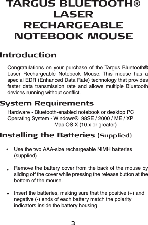 3TARGUS BLUETOOTH® LASER RECHARGEABLENOTEBOOK MOUSEIntroductionCongratulations on your purchase  of the Targus Bluetooth® Laser  Rechargeable  Notebook  Mouse.  This  mouse  has  a special EDR (Enhanced Data Rate) technology that provides faster  data  transmission  rate  and  allows  multiple  Bluetooth devices running without conflict. System RequirementsHardware - Bluetooth-enabled notebook or desktop PCOperating System - Windows®  98SE / 2000 / ME / XP     Mac OS X (10.x or greater)Installing the Batteries (Supplied)Use the two AAA-size rechargeable NIMH batteries (supplied) Remove the battery cover from the back of the mouse by sliding off the cover while pressing the release button at the bottom of the mouse.Insert the batteries, making sure that the positive (+) and negative (-) ends of each battery match the polarity indicators inside the battery housing•••