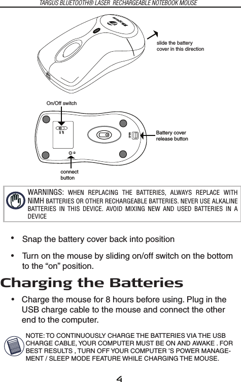 4OPENIDonoffconnectbuttonBattery coverrelease buttonslide the batterycover in this directionOn/Off switchTARGUS BLUETOOTH® LASER  RECHARGEABLE NOTEBOOK MOUSEWARNINGS:  WHEN  REPLACING  THE  BATTERIES,  ALWAYS  REPLACE  WITH  NiMH BATTERIES OR OTHER RECHARGEABLE BATTERIES. NEVER USE ALKALINE BATTERIES  IN  THIS  DEVICE.  AVOID  MIXING  NEW  AND  USED  BATTERIES  IN  A DEVICESnap the battery cover back into positionTurn on the mouse by sliding on/off switch on the bottom to the “on” position.• • Charge the mouse for 8 hours before using. Plug in the USB charge cable to the mouse and connect the other end to the computer.•NOTE: TO CONTINUOUSLY CHARGE THE BATTERIES VIA THE USB CHARGE CABLE, YOUR COMPUTER MUST BE ON AND AWAKE . FOR BEST RESULTS , TURN OFF YOUR COMPUTER ’S POWER MANAGE-MENT / SLEEP MODE FEATURE WHILE CHARGING THE MOUSE. Charging the Batteries