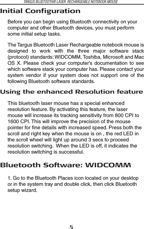 5TARGUS BLUETOOTH® LASER  RECHARGEABLE NOTEBOOK MOUSEInitial ConfigurationBefore you can begin using Bluetooth connectivity on your computer and other Bluetooth devices, you must perform some initial setup tasks.The Targus Bluetooth Laser Rechargeable notebook mouse is designed  to  work  with  the  three  major  software  stack (protocol) standards: WIDCOMM, Toshiba, Microsoft and Mac OS  X.  Please  check  your computer’s  documentation  to  see which software stack your computer has. Please contact your system  vendor  if  your  system  does  not  support  one  of  the following Bluetooth software standards.  Using the enhanced Resolution featureThis bluetooth laser mouse has a special enhanced resolution feature. By activating this feature, the laser mouse will increase its tracking sensitivity from 800 CPI to 1600 CPI. This will improve the precision of the mouse pointer for fine details with increased speed. Press both the scroll and right key when the mouse is on , the red LED in the scroll wheel will light up around 3 secs to proceed resolution switching.  When the LED is off, it indicates the resolution switching is successful.Bluetooth Software: WIDCOMM1. Go to the Bluetooth Places icon located on your desktop or in the system tray and double click, then click Bluetooth setup wizard.