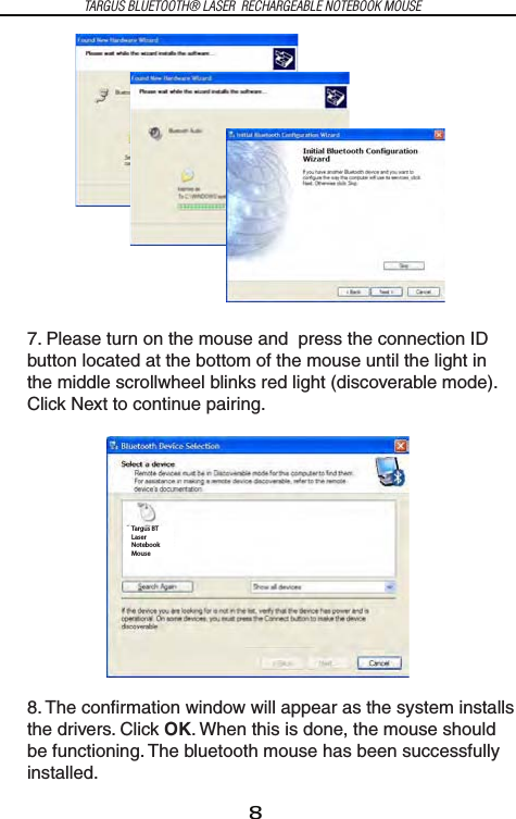 8TARGUS BLUETOOTH® LASER  RECHARGEABLE NOTEBOOK MOUSE7. Please turn on the mouse and  press the connection ID button located at the bottom of the mouse until the light in the middle scrollwheel blinks red light (discoverable mode). Click Next to continue pairing.8. The confirmation window will appear as the system installs the drivers. Click OK. When this is done, the mouse should be functioning. The bluetooth mouse has been successfully installed.Targus BTLaserNotebookMouse