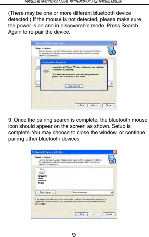 9TARGUS BLUETOOTH® LASER  RECHARGEABLE NOTEBOOK MOUSE(There may be one or more different bluetooth device detected.) If the mouse is not detected, please make sure the power is on and in discoverable mode. Press Search Again to re-pair the device.9. Once the pairing search is complete, the bluetooth mouse icon should appear on the screen as shown. Setup is complete. You may choose to close the window, or continue pairing other bluetooth devices.connection with Targus BT laser notebook mouse has been established successfully.To confirm that the correct mouse is being connected please use it to click the button below.Targus BT Laser Notebook Mouse