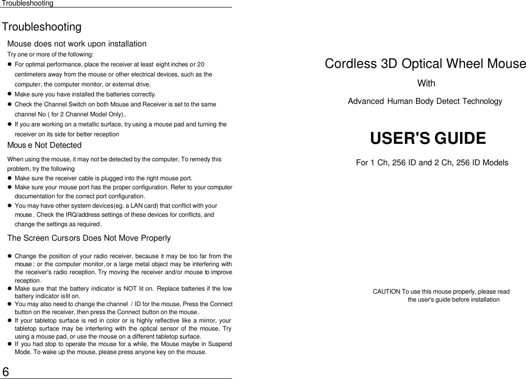  Troubleshooting Troubleshooting Mouse does not work upon installation Try one or more of the following:  l For optimal performance, place the receiver at least eight inches or 20 centimeters away from the mouse or other electrical devices, such as the computer, the computer monitor, or external drive. l Make sure you have installed the batteries correctly. l Check the Channel Switch on both Mouse and Receiver is set to the same channel No ( for 2 Channel Model Only).. l If you are working on a metallic surface, try using a mouse pad and turning the receiver on its side for better reception Cordless 3D Optical Wheel Mouse With   Advanced Human Body Detect Technology  USER&apos;S GUIDE Mous e Not Detected When using the mouse, it may not be detected by the computer, To remedy this problem, try the following  l Make sure the receiver cable is plugged into the right mouse port.   l Make sure your mouse port has the proper configuration. Refer to your computer documentation for the correct port configuration. l You may have other system devices(eg. a LAN card) that conflict with your mouse . Check the IRQ/address settings of these devices for conflicts, and change the settings as required. The Screen Cursors Does Not Move Properly l Change the position of your radio receiver, because it may be too far from the mouse ; or the computer monitor, or a large metal object may be interfering with the receiver&apos;s radio reception. Try moving the receiver and/or mouse to improve reception. l Make sure that the battery indicator is NOT lit on. Replace batteries if the low battery indicator is lit on. l You may also need to change the channel  / ID for the mouse, Press the Connect button on the receiver, then press the Connect button on the mouse. l If your tabletop surface is red in color or is highly reflective like a mirror, your tabletop surface may be interfering with the optical sensor of the mouse, Try using a mouse pad, or use the mouse on a different tabletop surface. l If you had stop to operate the mouse for a while, the Mouse maybe in Suspend Mode. To wake up the mouse, please press anyone key on the mouse. CAUTION To use this mouse properly, please read   the user&apos;s guide before installation 6 For 1 Ch, 256 ID and 2 Ch, 256 ID Models 