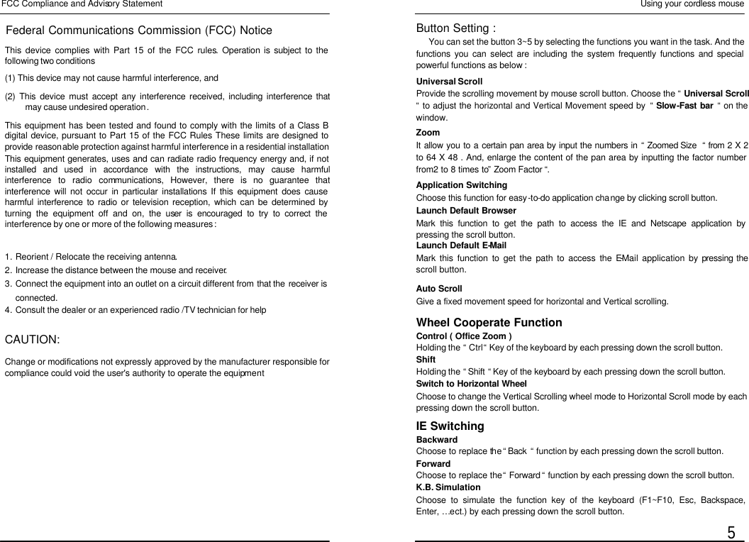  FCC Compliance and Advisory Statement Federal Communications Commission (FCC) Notice This device complies with Part 15 of the FCC rules. Operation is subject to the following two conditions (1) This device may not cause harmful interference, and (2) This device must accept any interference received, including interference that may cause undesired operation. This equipment has been tested and found to comply with the limits of a Class B digital device, pursuant to Part 15 of the FCC Rules These limits are designed to provide reasonable protection against harmful interference in a residential installation This equipment generates, uses and can radiate radio frequency energy and, if not installed and used in accordance with the instructions, may cause harmful interference to radio communications, However, there is no guarantee that interference will not occur in particular installations If this equipment does cause harmful interference to radio or television reception, which can be determined by turning the equipment off and on, the user is encouraged to try to correct the interference by one or more of the following measures : 1. Reorient / Relocate the receiving antenna. 2. Increase the distance between the mouse and receiver. 3. Connect the equipment into an outlet on a circuit different from that the receiver is connected. 4. Consult the dealer or an experienced radio /TV technician for help  CAUTION: Change or modifications not expressly approved by the manufacturer responsible for compliance could void the user&apos;s authority to operate the equipment Using your cordless mouse  5 Universal Scroll Provide the scrolling movement by mouse scroll button. Choose the “ Universal Scroll “ to adjust the horizontal and Vertical Movement speed by  “ Slow-Fast bar “ on the window. Zoom It allow you to a certain pan area by input the numbers in “ Zoomed Size  “ from 2 X 2 to 64 X 48 . And, enlarge the content of the pan area by inputting the factor number from2 to 8 times to” Zoom Factor “. Application Switching Choose this function for easy-to-do application change by clicking scroll button. Launch Default Browser Mark this function to get the path to access the IE and Netscape application by pressing the scroll button. Launch Default E-Mail Mark this function to get the path to access the E-Mail application by pressing the scroll button. Auto Scroll Give a fixed movement speed for horizontal and Vertical scrolling. Wheel Cooperate Function Control ( Office Zoom ) Holding the “ Ctrl “ Key of the keyboard by each pressing down the scroll button. Shift Holding the “ Shift “ Key of the keyboard by each pressing down the scroll button. Switch to Horizontal Wheel Choose to change the Vertical Scrolling wheel mode to Horizontal Scroll mode by each pressing down the scroll button. IE Switching Backward Choose to replace the “ Back  “ function by each pressing down the scroll button. Forward Choose to replace the “ Forward “ function by each pressing down the scroll button. K.B. Simulation Choose to simulate the function key of the keyboard (F1~F10, Esc, Backspace, Enter, … ect.) by each pressing down the scroll button. Button Setting :   You can set the button 3~5 by selecting the functions you want in the task. And the functions you can select are including the system frequently functions and special powerful functions as below : 