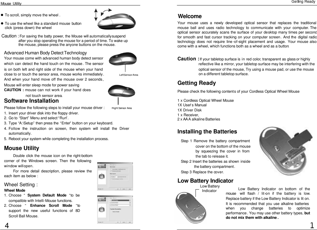  Mouse  Utility Getting Ready Welcome Your mouse uses a newly developed optical sensor that replaces the traditional mouse ball and uses radio technology to communicate with your computer. The optical sensor accurately scans the surface of your desktop many times per second for smooth and fast cursor tracking on your computer screen. And the digital radio technology does not require line -of-sight placement and usage. Your mouse also come with a wheel, which functions both as a wheel and as a button.   Getting Ready Installing the Batteries Step 1 Remove the battery compartment cover on the bottom of the mouse by squeezing the cover in from the tab to release it. Step 2 Insert the batteries as shown  inside the battery compartment. Step 3 Replace the cover. 1 Software Installation Please follow the following steps to install your mouse driver : 1. Insert your driver disk into the floppy driver. 2. Go to “Start” Menu and select “Run”. 3. Type “A:\Setup” then press the “Enter” button on your keyboard. 4. Follow the instruction on screen, then system will install the Driver automatically. 5. Reboot your system while completing the installation process.  Mouse Utility Double click the mouse icon on the right-bottom corner of the Windows screen. Then the following window will open. For more detail description, please review the each item as below : Wheel Setting : Wheel Mode  1. Choose  “ System Default Mode  “to be compatible with Intelli-Mouse functions.  2. Choose  “ Enhance Scroll Mode “to support the new useful functions of 8D Scroll Ball Mouse. Low Battery Indicator Low Battery Indicator on bottom of the mouse  will flash / lit-on if the battery is low.Replace battery if the Low Battery Indicator is lit on.It is recommended that you use alkaline batteries when you change batteries to optimize performance. You may use other battery types, but do not mix them with alkaline . l To scroll, simply move the wheel .  l To use the wheel like a standard mouse button. click (press down) the wheel Caution : If your tabletop surface is in red color, transparent as glass or highly reflective like a mirror, your tabletop surface may be interfering with the optical sensor of the mouse, Try using a mouse pad, or use the mouse on a different tabletop surface. Please check the following contents of your Cordless Optical Wheel Mouse 1 x Cordless Optical Wheel Mouse 1X User’s Manual 1X Driver Disk 1 x Receiver, 2 x AA A alkaline Batteries Advanced Human Body Detect Technology Your mouse come with advanced human body detect sensor which can detect the hand touch on the mouse. The sensor is on both left and right side of the mouse when your hand close to or touch the sensor area, mouse works immediately.And when your hand move off the mouse over 2 seconds,Mouse will enter sleep mode for power saving CAUTION : mouse can not work if your hand does not touch sensor area. 4 Low Battery  Indicator Caution : For saving the batty power, the Mouse will automatically suspend after you stop operating the mouse for a period of time. To wake up the mouse, please press the anyone buttons on the mouse. Left Sensor Area Right  Sensor Area 