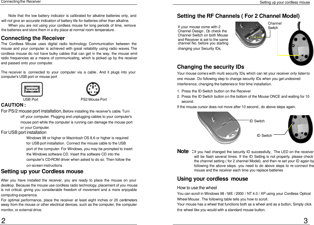  Setting up your cordless mouse Connecting the Receiver Setting up your Cordless mouse  After you have installed the receiver, you are ready to place the mouse on your desktop. Because the mouse use cordless radio technology, placement of you mouse is not critical, giving you considerable freedom of movement and a more enjoyable computing experience. For optimal performance, place the receiver at least eight inches or 20 centimeters away from the mouse or other electrical devices, such as the computer, the computer monitor, or external drive. Connecting the Receiver The Cordless Mouse uses digital radio technology Communication between the mouse and your computer is achieved with great reliability using radio waves. The cordless mouse do not have bulky cables that can get in the way, the mouse emit radio frequencies as a means of communicating, which is picked up by the receiver and passed onto your computer.  The receiver is  connected to your computer via a cable. And it plugs into your computer&apos;s USB port or mouse port CAUTION :   For PS/2 mouse port installation, Before installing the receiver&apos;s cable. Turn off your computer. Plugging and unplugging cables to your computer&apos;s mouse port while the computer is running can damage the mouse port or your Computer. For USB port installation Windows 98 or higher or Macintosh OS 8.6 or higher is required for USB port installation. Connect the mouse cable to the USB port of the computer. For Windows, you may be prompted to insert the Windows software CD. Insert this software CD into the computer&apos;s CD-ROM driver when asked to do so. Then follow the on-screen instructions Changing the security IDs Your mouse comes with multi security IDs, which can let your receiver only listen to one mouse. Do following step to change security IDs when you get undesired interference, changing the batteries or first time installation. 1. Press the ID Switch button on the Receiver 2. Press the ID Switch button on the bottom of the Mouse ONCE and waiting for 10 second. If the mouse cursor does not move after 10 second, do above steps again. Note  : If you had changed the security ID successfully, The LED on the receiver will be flash several times. If the ID Setting is not properly, please check the channel setting ( for 2 channel Model), and then re set your ID again by following the above steps. you need to do above steps to re-connect the mouse and the receiver each time you replace batteries Using your cordless  mouse How to use the wheel  You can scroll in Windows 98 / ME / 2000 / NT 4.0 / XP using your Cordless Optical Wheel Mouse. The following table tells you how to scroll. Your mouse has a wheel that functions both as a wheel and as a button, Simply click the wheel like you would with a standard mouse button. Setting the RF Channels ( For 2 Channel Model) 2 USB Port PS2 Mouse Port 3 Note that the low battery indicator is calibrated for alkaline batteries only, and will not give an accurate indication of battery life for batteries other than alkaline. When you are not using your cordless mouse for long periods of time, remove the batteries and store them in a dry place at normal room temperature.  If your mouse come with 2 Channel Design , Do check the Channel Switch on both Mouse and Receiver is set to the same channel No. before you starting changing your Security IDs.   Channel Switch  ID Switch ID Switch 