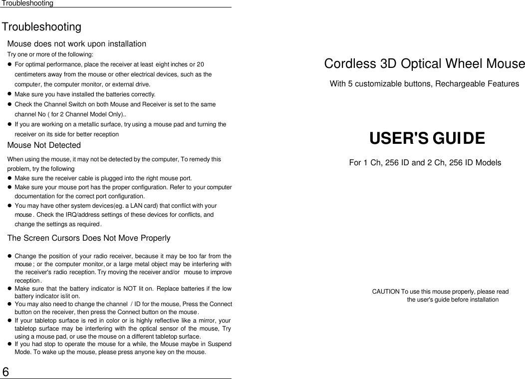  Troubleshooting Troubleshooting Mouse does not work upon installation Try one or more of the following:  l For optimal performance, place the receiver at least eight inches or 20 centimeters away from the mouse or other electrical devices, such as the computer, the computer monitor, or external drive. l Make sure you have installed the batteries correctly. l Check the Channel Switch on both Mouse and Receiver is set to the same channel No ( for 2 Channel Model Only).. l If you are working on a metallic surface, try using a mouse pad and turning the receiver on its side for better reception Cordless 3D Optical Wheel Mouse With 5 customizable buttons, Rechargeable Features USER&apos;S GUIDE Mouse Not Detected When using the mouse, it may not be detected by the computer, To remedy this problem, try the following  l Make sure the receiver cable is plugged into the right mouse port.   l Make sure your mouse port has the proper configuration. Refer to your computer documentation for the correct port configuration. l You may have other system devices(eg. a LAN card) that conflict with your mouse . Check the IRQ/address settings of these devices for conflicts, and change the settings as required. The Screen Cursors Does Not Move Properly l Change the position of your radio receiver, because it may be too far from the mouse ; or the computer monitor, or a large metal object may be interfering with the receiver&apos;s radio reception. Try moving the receiver and/or mouse to improve reception. l Make sure that the battery indicator is NOT lit on. Replace batteries if the low battery indicator is lit on. l You may also need to change the channel  / ID for the mouse, Press the Connect button on the receiver, then press the Connect button on the mouse. l If your tabletop surface is red in color or is highly reflective like a mirror, your tabletop surface may be interfering with the optical sensor of the mouse, Try using a mouse pad, or use the mouse on a different tabletop surface. l If you had stop to operate the mouse for a while, the Mouse maybe in Suspend Mode. To wake up the mouse, please press anyone key on the mouse. CAUTION To use this mouse properly, please read   the user&apos;s guide before installation 6 For 1 Ch, 256 ID and 2 Ch, 256 ID Models 