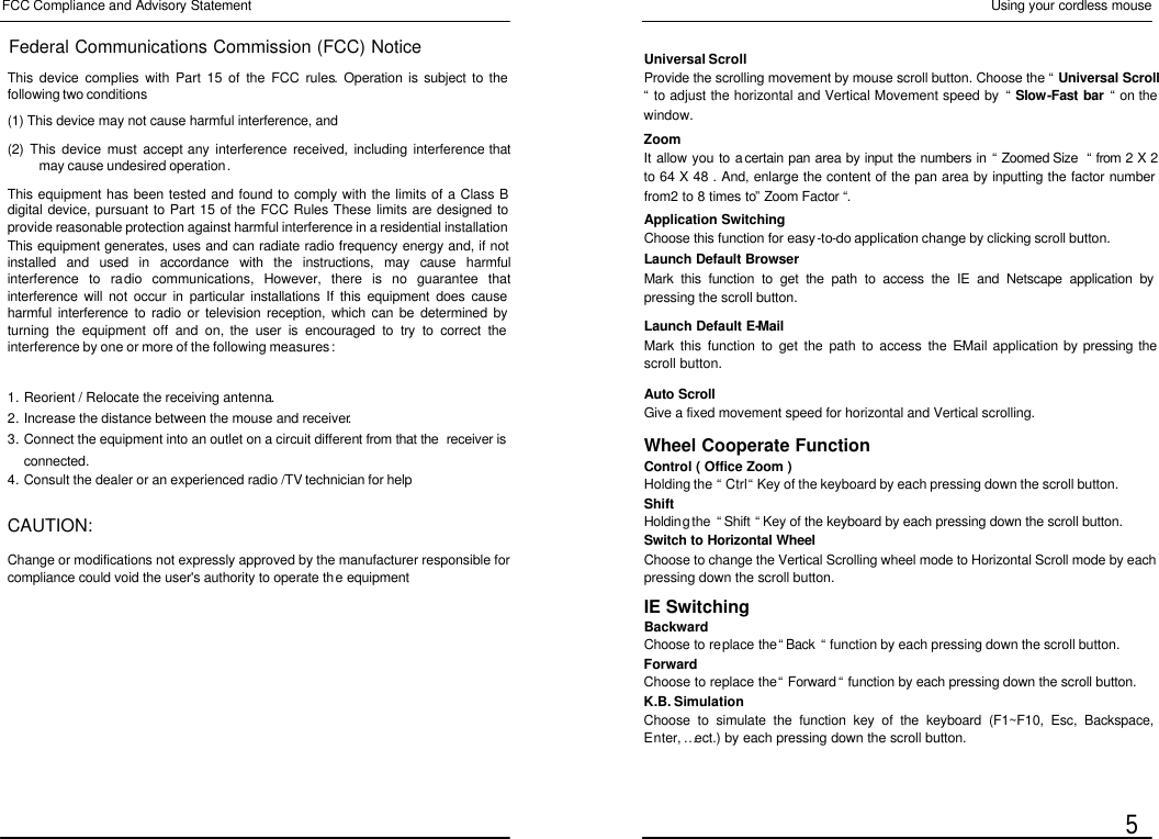  FCC Compliance and Advisory Statement Federal Communications Commission (FCC) Notice This device complies with Part 15 of the FCC rules. Operation is subject to the following two conditions (1) This device may not cause harmful interference, and (2) This device must accept any interference received, including interference that may cause undesired operation. This equipment has been tested and found to comply with the limits of a Class B digital device, pursuant to Part 15 of the FCC Rules These limits are designed to provide reasonable protection against harmful interference in a residential installation This equipment generates, uses and can radiate radio frequency energy and, if not installed and used in accordance with the instructions, may cause harmful interference to radio communications, However, there is no guarantee that interference will not occur in particular installations If this equipment does cause harmful interference to radio or television reception, which can be determined by turning the equipment off and on, the user is encouraged to try to correct the interference by one or more of the following measures : 1. Reorient / Relocate the receiving antenna. 2. Increase the distance between the mouse and receiver. 3. Connect the equipment into an outlet on a circuit different from that the  receiver is connected. 4. Consult the dealer or an experienced radio /TV technician for help  CAUTION: Change or modifications not expressly approved by the manufacturer responsible for compliance could void the user&apos;s authority to operate the equipment Using your cordless mouse  5 Universal Scroll Provide the scrolling movement by mouse scroll button. Choose the “ Universal Scroll “ to adjust the horizontal and Vertical Movement speed by  “ Slow-Fast bar “ on the window. Zoom It allow you to a certain pan area by input the numbers in “ Zoomed Size  “ from 2 X 2 to 64 X 48 . And, enlarge the content of the pan area by inputting the factor number from2 to 8 times to” Zoom Factor “. Application Switching Choose this function for easy-to-do application change by clicking scroll button. Launch Default Browser Mark this function to get the path to access the IE and Netscape application by pressing the scroll button. Launch Default E-Mail Mark this function to get the path to access the E-Mail application by pressing the scroll button. Auto Scroll Give a fixed movement speed for horizontal and Vertical scrolling. Wheel Cooperate Function Control ( Office Zoom ) Holding the “ Ctrl “ Key of the keyboard by each pressing down the scroll button. Shift Holding the  “ Shift “ Key of the keyboard by each pressing down the scroll button. Switch to Horizontal Wheel Choose to change the Vertical Scrolling wheel mode to Horizontal Scroll mode by each pressing down the scroll button. IE Switching Backward Choose to replace the “ Back  “ function by each pressing down the scroll button. Forward Choose to replace the “ Forward “ function by each pressing down the scroll button. K.B. Simulation Choose to simulate the function key of the keyboard (F1~F10, Esc, Backspace, Enter, … ect.) by each pressing down the scroll button. 