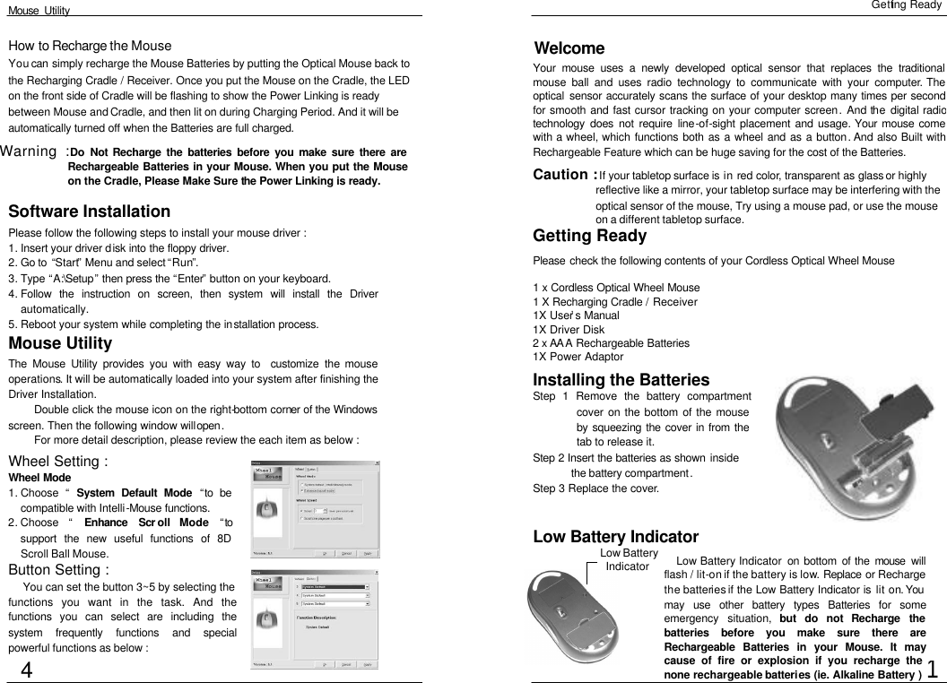  Mouse  Utility Getting Ready Welcome Your mouse uses a newly developed optical sensor that replaces the traditional mouse ball and uses radio technology to communicate with your computer. The optical sensor accurately scans the surface of your desktop many times per second for smooth and fast cursor tracking on your computer screen. And the digital radio technology does not require line-of-sight placement and usage. Your mouse come with a wheel, which functions both as a wheel and as a button. And also Built with Rechargeable Feature which can be huge saving for the cost of the Batteries. 1 Software Installation Please follow the following steps to install your mouse driver : 1. Insert your driver disk into the floppy driver.  2. Go to  “Start” Menu and select “Run”. 3. Type “A:\Setup” then press the “Enter” button on your keyboard. 4. Follow the instruction on screen, then system will install the Driver automatically. 5. Reboot your system while completing the installation process.  Mouse Utility The Mouse Utility provides you with easy way to  customize the mouse operations. It will be automatically loaded into your system after finishing the Driver Installation. Double click the mouse icon on the right-bottom corner of the Windows screen. Then the following window will open. For more detail description, please review the each item as below : Wheel Setting : Wheel Mode 1. Choose  “ System Default Mode  “to be compatible with Intelli-Mouse functions.  2. Choose  “ Enhance Scr oll Mode “to support the new useful functions of 8D Scroll Ball Mouse. Low Battery Indicator Low Battery Indicator  on bottom of the mouse will flash / lit-on if the battery is low. Replace or Recharge the batteries if the Low Battery Indicator is lit on. You may use other battery types Batteries for some emergency situation, but do not Recharge the batteries before you make sure there are Rechargeable Batteries in your Mouse. It may cause of fire or explosion if you recharge the none rechargeable batteries (ie. Alkaline Battery ) Button Setting :   You can set the button 3~5 by selecting the functions you want in the task. And the functions you can select are including the system frequently functions and special powerful functions as below : Caution : If your tabletop surface is in red color, transparent as glass or highly reflective like a mirror, your tabletop surface may be interfering with the optical sensor of the mouse, Try using a mouse pad, or use the mouse on a different tabletop surface. Please check the following contents of your Cordless Optical Wheel Mouse 1 x Cordless Optical Wheel Mouse 1 X Recharging Cradle / Receiver 1X User’s Manual 1X Driver Disk 2 x AA A Rechargeable Batteries 1X Power Adaptor Getting Ready How to Recharge the Mouse You can simply recharge the Mouse Batteries by putting the Optical Mouse back to the Recharging Cradle / Receiver. Once you put the Mouse on the Cradle, the LED on the front side of Cradle will be flashing to show the Power Linking is ready between Mouse and Cradle, and then lit on during Charging Period. And it will be automatically turned off when the Batteries are full charged.  Installing the Batteries Step 1 Remove the battery compartment cover on the bottom of the mouse by squeezing the cover in from the tab to release it. Step 2 Insert the batteries as shown  inside the battery compartment. Step 3 Replace the cover. 4 Low Battery  Indicator  Warning : Do  Not Recharge the batteries before you make sure there are Rechargeable Batteries in your Mouse. When you put the Mouse on the Cradle, Please Make Sure the Power Linking is ready.  