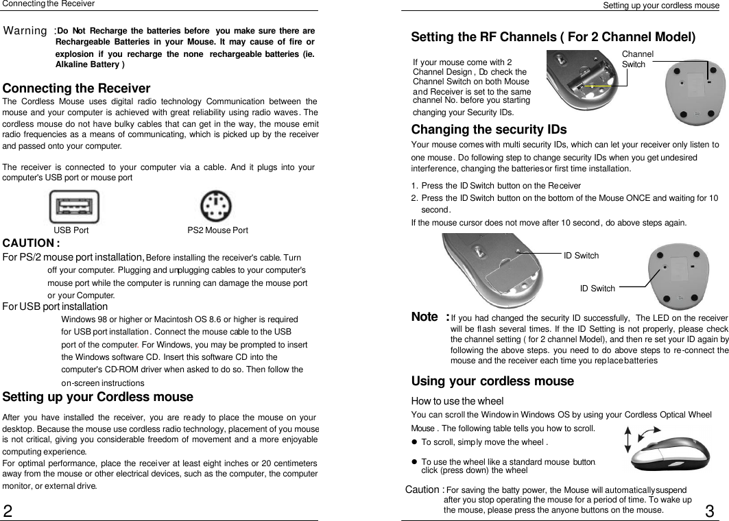  Setting up your cordless mouse Connecting the Receiver Setting up your Cordless mouse  After you have installed the receiver, you are ready to place the mouse on your desktop. Because the mouse use cordless radio technology, placement of you mouse is not critical, giving you considerable freedom of movement and a more enjoyable computing experience. For optimal performance, place the receiver at least eight inches or 20 centimeters away from the mouse or other electrical devices, such as the computer, the computer monitor, or external drive. Connecting the Receiver The Cordless Mouse uses digital radio technology Communication between the mouse and your computer is achieved with great reliability using radio waves. The cordless mouse do not have bulky cables that can get in the way, the mouse emit radio frequencies as a means of communicating, which is picked up by the receiver and passed onto your computer.  The receiver is connected to your computer via a cable. And it plugs into your computer&apos;s USB port or mouse port CAUTION :   For PS/2 mouse port installation, Before installing the receiver&apos;s cable. Turn off your computer. Plugging and unplugging cables to your computer&apos;s mouse port while the computer is running can damage the mouse port or your Computer. For USB port installation Windows 98 or higher or Macintosh OS 8.6 or higher is required for USB port installation. Connect the mouse cable to the USB port of the computer. For Windows, you may be prompted to insert the Windows software CD. Insert this software CD into the computer&apos;s CD-ROM driver when asked to do so. Then follow the on-screen instructions Changing the security IDs Your  mouse comes with multi security IDs, which can let your receiver only listen to one mouse. Do following step to change security IDs when you get undesired interference, changing the batteries or first time installation. 1. Press the ID Switch button on the Receiver 2. Press the ID Switch button on the bottom of the Mouse ONCE and waiting for 10 second. If the mouse cursor does not move after 10 second, do above steps again. Note  : If you had changed the security ID successfully, The LED on the receiver will be flash several times. If the ID Setting is not properly, please check the channel setting ( for 2 channel Model), and then re set your ID again by following the above steps. you need to do above steps to re-connect the mouse and the receiver each time you replace batteries Using your cordless mouse  How to use the wheel  You can scroll the Window in Windows OS by using your Cordless Optical Wheel Mouse . The following table tells you how to scroll. Setting the RF Channels ( For 2 Channel Model) l To scroll, simply move the wheel .  l To use the wheel like a standard mouse button. click (press down) the wheel  2 USB Port PS2 Mouse Port 3 Warning : Do  Not  Recharge the batteries before you make sure there are Rechargeable Batteries in your Mouse. It may cause of fire or explosion if you recharge the none  rechargeable batteries (ie. Alkaline Battery )  If your mouse come with 2 Channel Design , Do check the Channel Switch on both Mouse and Receiver is set to the same channel No. before you starting changing your Security IDs.  Channel Switch  ID Switch ID Switch Caution : For saving the batty power, the Mouse will automatically suspend after you stop operating the mouse for a period of time. To wake up the mouse, please press the anyone buttons on the mouse. 