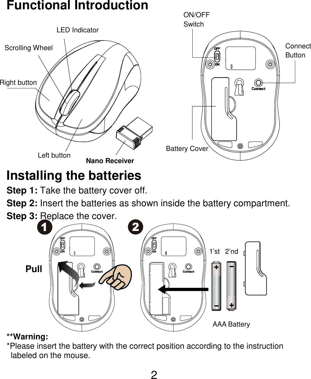  2Functional Introduction              Installing the batteries Step 1: Take the battery cover off. Step 2: Insert the batteries as shown inside the battery compartment. Step 3: Replace the cover.           **Warning: *Please insert the battery with the correct position according to the instruction       labeled on the mouse. AAA Battery Left button Right button Battery Cover Scrolling Wheel  Connect Button  ON/OFF Switch Nano Receiver LED Indicator Pull 1’st 2’nd 