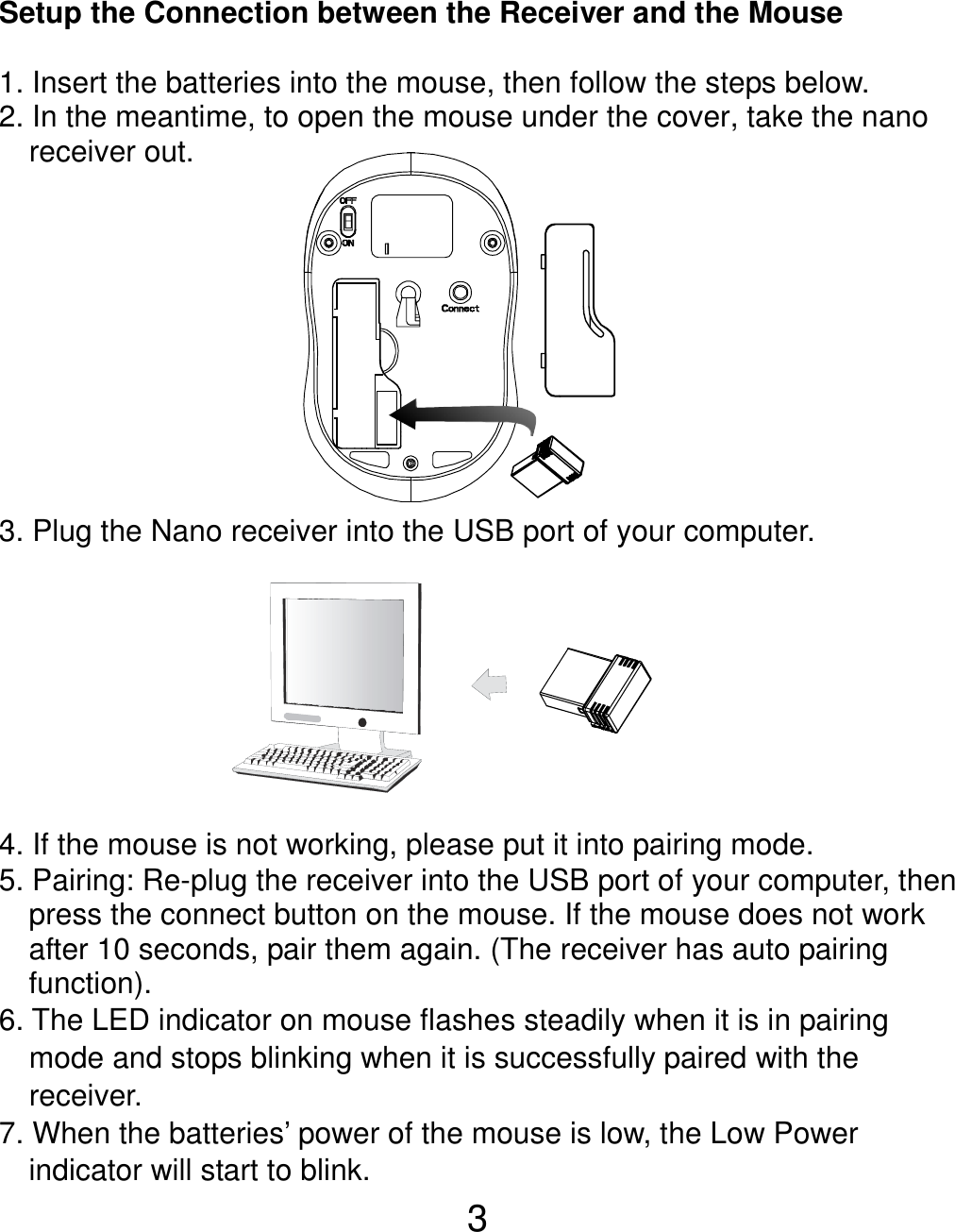  3 Setup the Connection between the Receiver and the Mouse  1. Insert the batteries into the mouse, then follow the steps below. 2. In the meantime, to open the mouse under the cover, take the nano     receiver out.           3. Plug the Nano receiver into the USB port of your computer.         4. If the mouse is not working, please put it into pairing mode. 5. Pairing: Re-plug the receiver into the USB port of your computer, then press the connect button on the mouse. If the mouse does not work after 10 seconds, pair them again. (The receiver has auto pairing function). 6. The LED indicator on mouse flashes steadily when it is in pairing     mode and stops blinking when it is successfully paired with the   receiver.  7. When the batteries’ power of the mouse is low, the Low Power indicator will start to blink.     