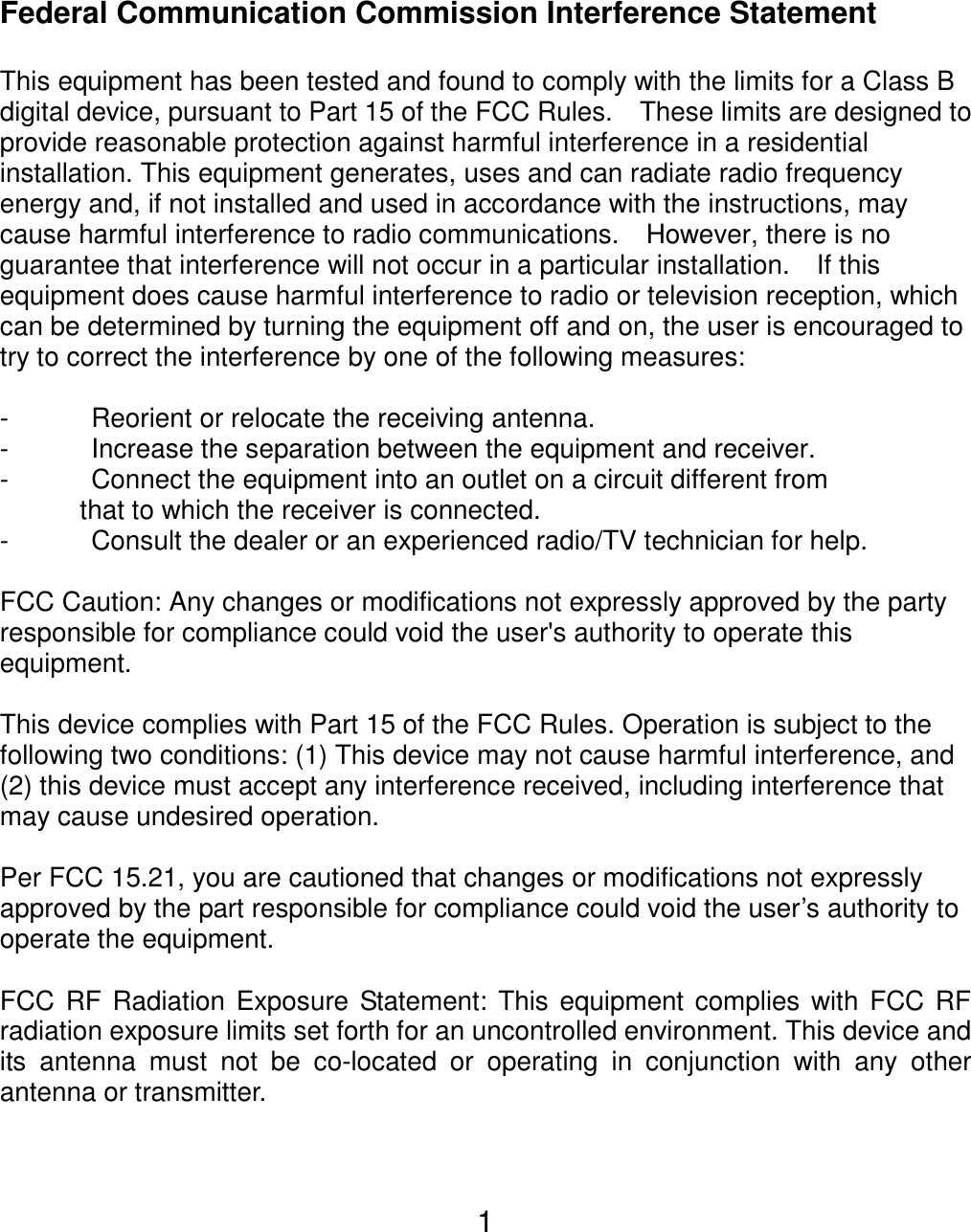  1Federal Communication Commission Interference Statement  This equipment has been tested and found to comply with the limits for a Class B digital device, pursuant to Part 15 of the FCC Rules.    These limits are designed to provide reasonable protection against harmful interference in a residential installation. This equipment generates, uses and can radiate radio frequency energy and, if not installed and used in accordance with the instructions, may cause harmful interference to radio communications.    However, there is no guarantee that interference will not occur in a particular installation.    If this equipment does cause harmful interference to radio or television reception, which can be determined by turning the equipment off and on, the user is encouraged to try to correct the interference by one of the following measures:  -  Reorient or relocate the receiving antenna. -  Increase the separation between the equipment and receiver. -  Connect the equipment into an outlet on a circuit different from               that to which the receiver is connected. -  Consult the dealer or an experienced radio/TV technician for help.  FCC Caution: Any changes or modifications not expressly approved by the party responsible for compliance could void the user&apos;s authority to operate this equipment.  This device complies with Part 15 of the FCC Rules. Operation is subject to the following two conditions: (1) This device may not cause harmful interference, and (2) this device must accept any interference received, including interference that may cause undesired operation.  Per FCC 15.21, you are cautioned that changes or modifications not expressly approved by the part responsible for compliance could void the user’s authority to operate the equipment.  FCC RF Radiation Exposure Statement: This equipment complies with FCC RF radiation exposure limits set forth for an uncontrolled environment. This device and its antenna must not be co-located or operating in conjunction with any other antenna or transmitter.   