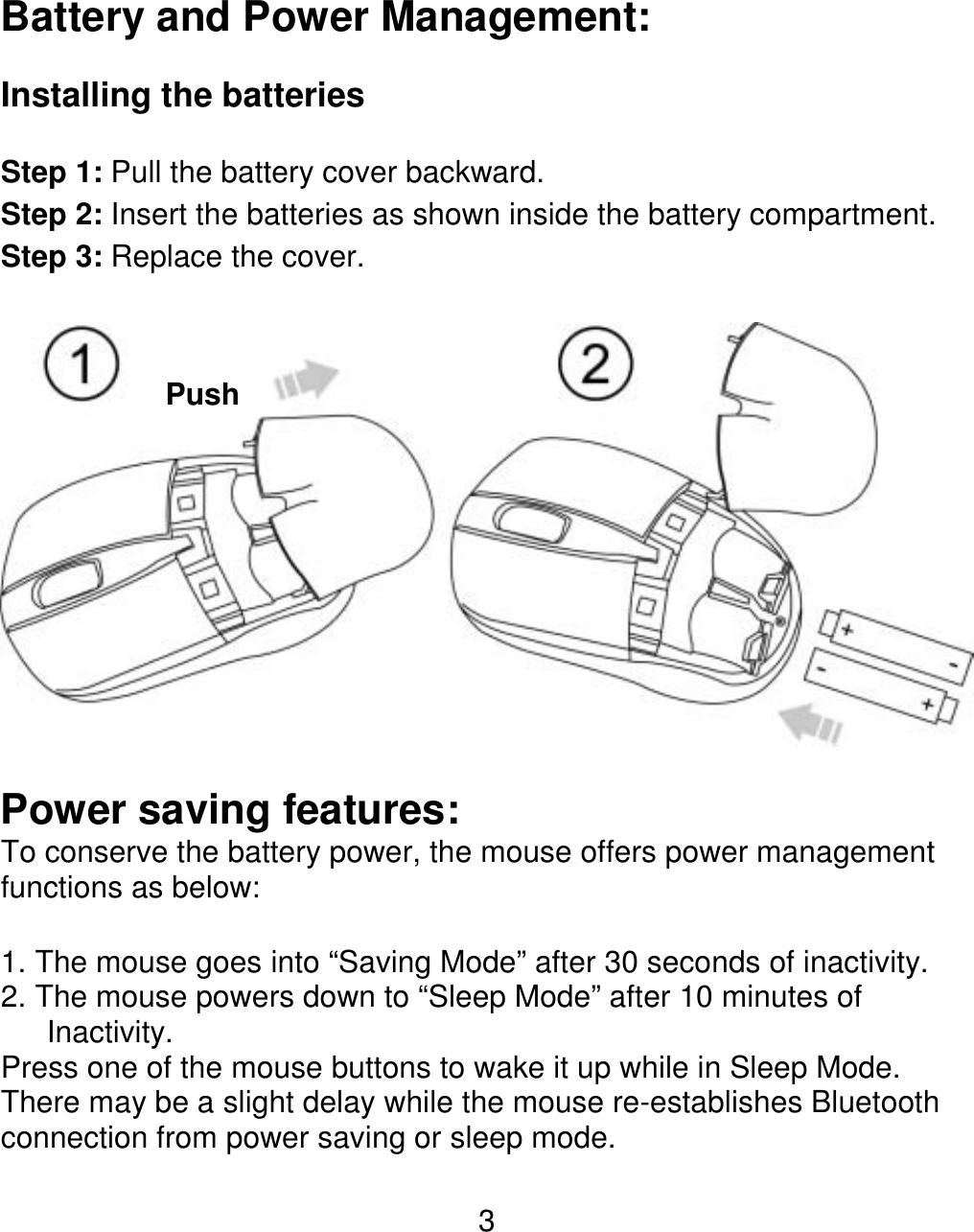  3Battery and Power Management:  Installing the batteries  Step 1: Pull the battery cover backward. Step 2: Insert the batteries as shown inside the battery compartment. Step 3: Replace the cover.    Power saving features: To conserve the battery power, the mouse offers power management functions as below:  1. The mouse goes into “Saving Mode” after 30 seconds of inactivity. 2. The mouse powers down to “Sleep Mode” after 10 minutes of      Inactivity.  Press one of the mouse buttons to wake it up while in Sleep Mode. There may be a slight delay while the mouse re-establishes Bluetooth connection from power saving or sleep mode.  Push 