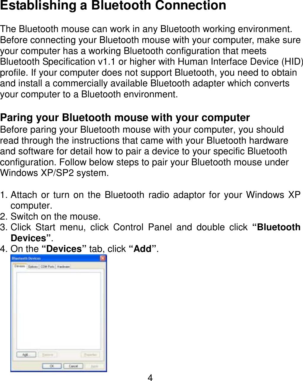  4Establishing a Bluetooth Connection  The Bluetooth mouse can work in any Bluetooth working environment.   Before connecting your Bluetooth mouse with your computer, make sure your computer has a working Bluetooth configuration that meets Bluetooth Specification v1.1 or higher with Human Interface Device (HID) profile. If your computer does not support Bluetooth, you need to obtain and install a commercially available Bluetooth adapter which converts your computer to a Bluetooth environment.    Paring your Bluetooth mouse with your computer Before paring your Bluetooth mouse with your computer, you should read through the instructions that came with your Bluetooth hardware and software for detail how to pair a device to your specific Bluetooth configuration. Follow below steps to pair your Bluetooth mouse under Windows XP/SP2 system.   1. Attach or turn on the Bluetooth radio adaptor for your Windows XP computer. 2. Switch on the mouse. 3. Click Start menu, click Control Panel and double click “Bluetooth Devices”. 4. On the “Devices” tab, click “Add”.  