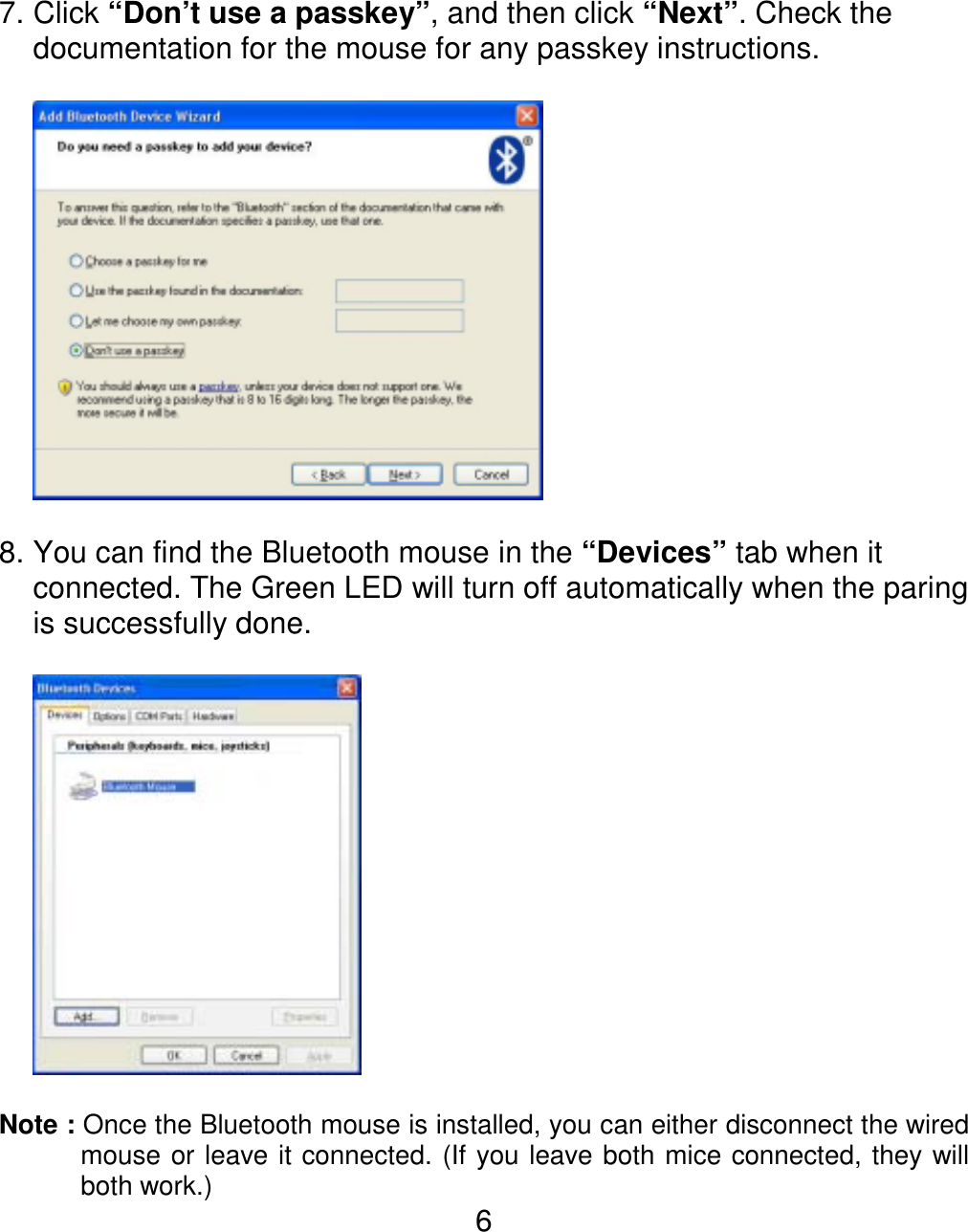  67. Click “Don’t use a passkey”, and then click “Next”. Check the documentation for the mouse for any passkey instructions.    8. You can find the Bluetooth mouse in the “Devices” tab when it connected. The Green LED will turn off automatically when the paring is successfully done.      Note : Once the Bluetooth mouse is installed, you can either disconnect the wired mouse or leave it connected. (If you leave both mice connected, they will both work.) 