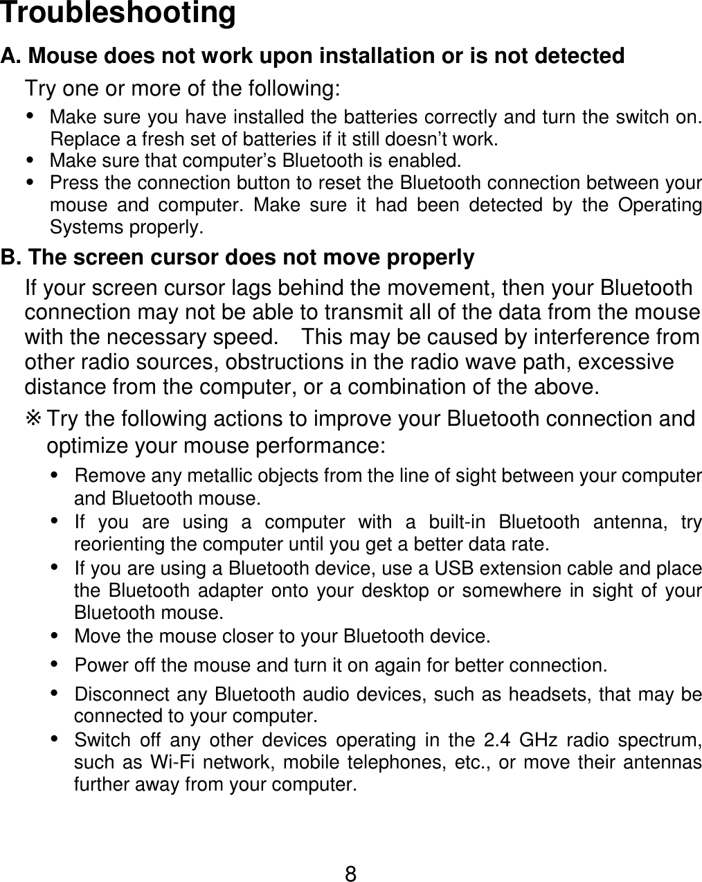  8Troubleshooting A. Mouse does not work upon installation or is not detected Try one or more of the following:  Make sure you have installed the batteries correctly and turn the switch on.  Replace a fresh set of batteries if it still doesn’t work.  Make sure that computer’s Bluetooth is enabled.  Press the connection button to reset the Bluetooth connection between your mouse and computer. Make sure it had been detected by the Operating Systems properly. B. The screen cursor does not move properly If your screen cursor lags behind the movement, then your Bluetooth connection may not be able to transmit all of the data from the mouse with the necessary speed.    This may be caused by interference from other radio sources, obstructions in the radio wave path, excessive distance from the computer, or a combination of the above. ※Try the following actions to improve your Bluetooth connection and optimize your mouse performance:  Remove any metallic objects from the line of sight between your computer and Bluetooth mouse.  If you are using a computer with a built-in Bluetooth antenna, try reorienting the computer until you get a better data rate.  If you are using a Bluetooth device, use a USB extension cable and place the Bluetooth adapter onto your desktop or somewhere in sight of your Bluetooth mouse.  Move the mouse closer to your Bluetooth device.  Power off the mouse and turn it on again for better connection.  Disconnect any Bluetooth audio devices, such as headsets, that may be connected to your computer.  Switch off any other devices operating in the 2.4 GHz radio spectrum, such as Wi-Fi network, mobile telephones, etc., or move their antennas further away from your computer.    