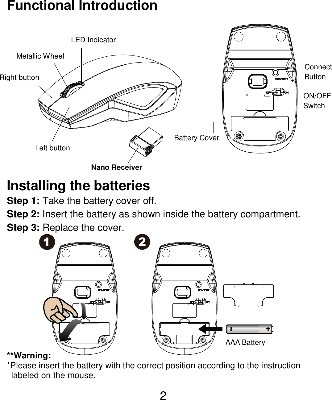  2 Functional Introduction               Installing the batteries Step 1: Take the battery cover off. Step 2: Insert the battery as shown inside the battery compartment. Step 3: Replace the cover.           **Warning: *Please insert the battery with the correct position according to the instruction       labeled on the mouse. AAA Battery Left button Right button  Battery Cover Metallic Wheel Connect   Button   ON/OFF Switch  Nano Receiver LED Indicator 