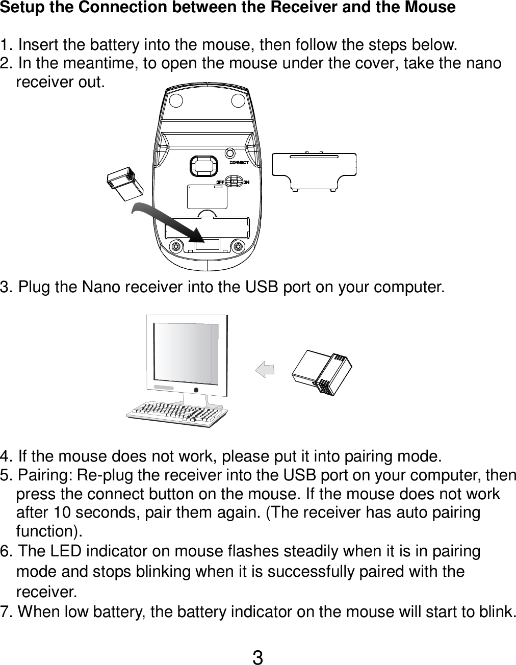  3  Setup the Connection between the Receiver and the Mouse  1. Insert the battery into the mouse, then follow the steps below. 2. In the meantime, to open the mouse under the cover, take the nano       receiver out.           3. Plug the Nano receiver into the USB port on your computer.         4. If the mouse does not work, please put it into pairing mode. 5. Pairing: Re-plug the receiver into the USB port on your computer, then press the connect button on the mouse. If the mouse does not work after 10 seconds, pair them again. (The receiver has auto pairing function). 6. The LED indicator on mouse flashes steadily when it is in pairing     mode and stops blinking when it is successfully paired with the     receiver.   7. When low battery, the battery indicator on the mouse will start to blink.  