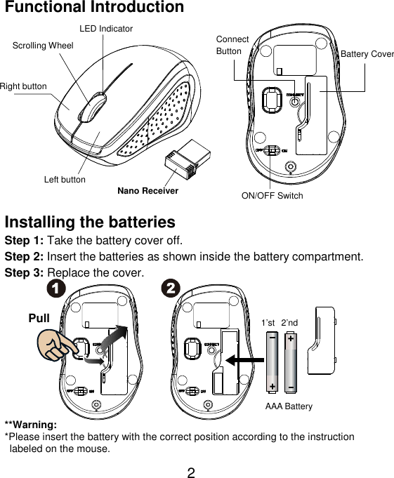  2 Functional Introduction               Installing the batteries Step 1: Take the battery cover off. Step 2: Insert the batteries as shown inside the battery compartment. Step 3: Replace the cover.           **Warning: *Please insert the battery with the correct position according to the instruction       labeled on the mouse. AAA Battery Left button Right button  Battery Cover Scrolling Wheel  Connect   Button   ON/OFF Switch Nano Receiver LED Indicator Pull 1’st  2’nd 