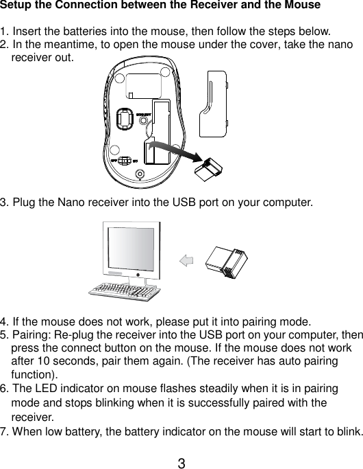  3  Setup the Connection between the Receiver and the Mouse  1. Insert the batteries into the mouse, then follow the steps below. 2. In the meantime, to open the mouse under the cover, take the nano       receiver out.           3. Plug the Nano receiver into the USB port on your computer.         4. If the mouse does not work, please put it into pairing mode. 5. Pairing: Re-plug the receiver into the USB port on your computer, then press the connect button on the mouse. If the mouse does not work after 10 seconds, pair them again. (The receiver has auto pairing function). 6. The LED indicator on mouse flashes steadily when it is in pairing     mode and stops blinking when it is successfully paired with the     receiver.   7. When low battery, the battery indicator on the mouse will start to blink.  