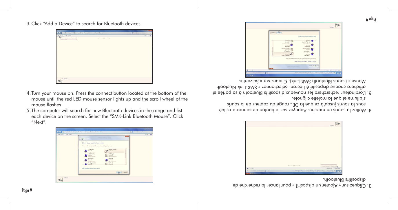   3. Click “Add a Device” to search for Bluetooth devices.  4. Turn your mouse on. Press the connect button located at the bottom of the     mouse until the red LED mouse sensor lights up and the scroll wheel of the     mouse ashes.  5. The computer will search for new Bluetooth devices in the range and list     each device on the screen. Select the “SMK-Link Bluetooth Mouse”. Click     “Next”.Page 9  3. Cliquez sur « Ajouter un dispositif » pour lancer la recherche de      dispositifs Bluetooth.  4. Mettez la souris en marche. Appuyez sur le bouton de connexion situé      sous la souris jusqu’à ce que la DEL rouge du capteur de la souris      s’allume et que la molette clignote.  5. L’ordinateur recherchera les nouveaux dispositifs Bluetooth à sa portée et    afchera chaque dispositif à l’écran. Sélectionnez « SMK-Link Bluetooth      Mouse » (souris Bluetooth SMK-Link). Cliquez sur « Suivant ».Page 9