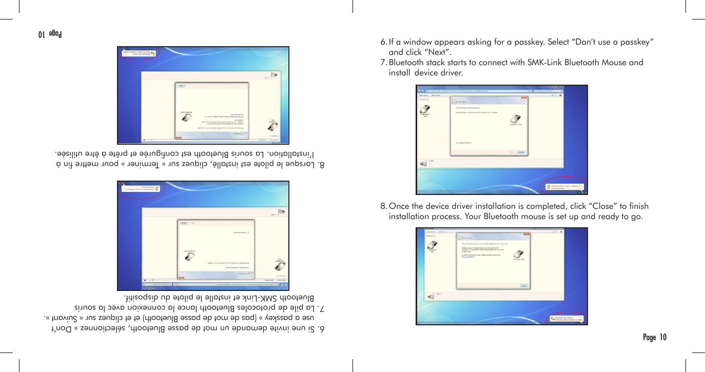   6. If a window appears asking for a passkey. Select “Don’t use a passkey”     and click “Next”.  7. Bluetooth stack starts to connect with SMK-Link Bluetooth Mouse and     install  device driver.  8. Once the device driver installation is completed, click “Close” to nish     installation process. Your Bluetooth mouse is set up and ready to go.Page  10  6. Si une invite demande un mot de passe Bluetooth, sélectionnez « Don’t      use a passkey » (pas de mot de passe Bluetooth) et et cliquez sur « Suivant ».  7. La pile de protocoles Bluetooth lance la connexion avec la souris      Bluetooth SMK-Link et installe le pilote du dispositif.  8. Lorsque le pilote est installé, cliquez sur « Terminer » pour mettre n à    l’installation. La souris Bluetooth est congurée et prête à être utilisée.Page  10