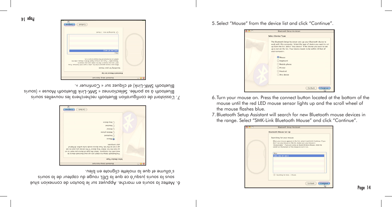   6. Mettez la souris en marche. Appuyez sur le bouton de connexion situé      sous la souris jusqu’à ce que la DEL rouge du capteur de la souris      s’allume et que la molette clignote en bleu.  7. L’assistant de conguration Bluetooth recherchera les nouvelles souris      Bluetooth à sa portée. Sélectionnez « SMK-Link Bluetooth Mouse » (souris      Bluetooth SMK-Link) et cliquez sur « Continuer ».Page  14  5. Select “Mouse“ from the device list and click “Continue”.  6. Turn your mouse on. Press the connect button located at the bottom of the     mouse until the red LED mouse sensor lights up and the scroll wheel of     the mouse ashes blue.  7. Bluetooth Setup Assistant will search for new Bluetooth mouse devices in     the range. Select “SMK-Link Bluetooth Mouse” and click “Continue”.Page  14