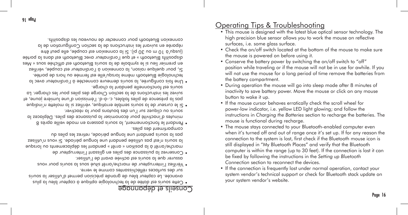 Conseils et dépannage  • Cette souris est dotée de la technologie optique à capteur bleu la plus     avancée. Le capteur bleu de grande précision permet d’utiliser la souris     sur des surfaces rééchissantes comme le verre.  • Vériez l’interrupteur de marche/arrêt situé sous la souris pour vous     assurer que la souris est activée avant de l’utiliser.  • Conservez la puissance des piles en glissant l’interrupteur de     marche/arrêt à la position « arrêt » pendant les déplacements ou lorsque     la souris n’est pas utilisée pendant une longue période. Si vous n’utilisez     pas la souris pendant une longue période, retirez les piles du     compartiment des piles.  • Pendant le fonctionnement, la souris passera en mode veille après 8     minutes d’inactivité pour économiser la puissance des piles. Déplacez la     souris ou cliquez sur l’un des boutons pour la réactiver.  • Si le curseur de la souris semble erratique, vériez si la molette n’indique     pas la présence de piles faibles, c.-à-d. l’émission d’une lumière jaune, et     suivez les instructions de la section Charge des piles pour les charger. La     souris est fonctionnelle pendant la charge.  • Une fois congurée, la souris demeure connectée à l’ordinateur avec la     technologie Bluetooth même lorsqu’elle est fermée ou hors de portée.     Si, pour quelque raison, la connexion à l’ordinateur est coupée, vériez     en premier lieu si le symbole de la souris Bluetooth est afchée sous « Mes     dispositifs Bluetooth » et que l’ordinateur avec Bluetooth est dans la portée     (jusqu’à 10 m ou 30 pi). Si la connexion est coupée, elle peut être     réparée en suivant les instructions de la section Conguration de la     connexion Bluetooth pour connecter de nouveau les dispositifs. Page  16Operating Tips &amp; Troubleshooting  • This mouse is designed with the latest blue optical sensor technology. The     high precision blue sensor allows you to work the mouse on reective     surfaces, i.e. some glass surface.  • Check the on/off switch located at the bottom of the mouse to make sure     the mouse is powered on before using it.  • Conserve the battery power by switching the on/off switch to “off”     position while traveling or if the mouse will not be in use for awhile. If you     will not use the mouse for a long period of time remove the batteries from     the battery compartment.  • During operation the mouse will go into sleep mode after 8 minutes of     inactivity to save battery power. Move the mouse or click on any mouse     button to wake it up.  • If the mouse cursor behaves erratically check the scroll wheel for     power-low indicator, i.e. yellow LED light glowing; and follow the     instructions in Charging the Batteries section to recharge the batteries. The     mouse is functional during recharge.  • The mouse stays connected to your Bluetooth-enabled computer even     when it’s turned off and out of range once it’s set up. If for any reason the     connection to the system is lost, rst check if the Bluetooth mouse icon is     still displayed in “My Bluetooth Places” and verify that the Bluetooth     computer is within the range (up to 30 feet). If the connection is lost it can     be xed by following the instructions in the Setting up Bluetooth     Connection section to reconnect the devices.  • If the connection is frequently lost under normal operation, contact your     system vendor’s technical support or check for Bluetooth stack update on     your system vendor’s website.Page  16