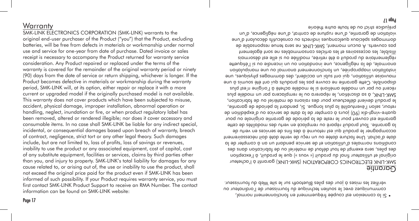 WarrantySMK-LINK ELECTRONICS CORPORATION (SMK-LINK) warrants to the original end-user purchaser of the Product (“you”) that the Product, excluding batteries, will be free from defects in materials or workmanship under normal use and service for one-year from date of purchase. Dated invoice or sales receipt is necessary to accompany the Product returned for warranty service consideration. Any Product repaired or replaced under the terms of the warranty is covered for the remainder of the original warranty period or ninety (90) days from the date of service or return shipping, whichever is longer. If the Product becomes defective in materials or workmanship during the warranty period, SMK-LINK will, at its option, either repair or replace it with a more current or upgraded model if the originally purchased model is not available. This warranty does not cover products which have been subjected to misuse, accident, physical damage, improper installation, abnormal operation or handling, neglect, inundation or re, or when product regulatory label has been removed, altered or rendered illegible; nor does it cover accessory and consumable items. In no case shall SMK-LINK be liable for any indirect special, incidental, or consequential damages based upon breach of warranty, breach of contract, negligence, strict tort or any other legal theory. Such damages include, but are not limited to, loss of prots, loss of savings or revenues, inability to use the product or any associated equipment, cost of capital, cost of any substitute equipment, facilities or services, claims by third parties other than you, and injury to property. SMK-LINK’s total liability for damages for any cause related to, or arising out of, the use or inability to use the product, shall not exceed the original price paid for the product even if SMK-LINK has been informed of such possibility. If your Product requires warranty service, you must rst contact SMK-LINK Product Support to receive an RMA Number. The contact information can be found on SMK-LINK website:Page 17  • Si la connexion est coupée fréquemment en fonctionnement normal,     communiquez avec le soutien technique du fournisseur de l’ordinateur ou     vériez les mises à jour des piles Bluetooth sur le site Web du fournisseur.GarantieSMK-LINK ELECTRONICS CORPORATION (SMK-LINK) garantit à l’acheteur original et utilisateur nal du produit (« vous ») que le produit, à l’exception des piles, sera exempt de tout défaut de matériel ou de fabrication dans des conditions normales d’utilisation et de service pendant un an à compter de la date d’achat. Une facture datée ou un reçu de vente daté doit nécessairement accompagner le produit qui est retourné à des ns de services en vertu de la garantie. Tout produit réparé ou remplacé en vertu des modalités de cette garantie est couvert pour le reste de la période de garantie originale ou pour quatre-vingt-dix (90) jours à compter de la date de service ou d’expédition de retour, selon l’éventualité la plus longue. Si, pendant la période de garantie, le produit devient défectueux pour des raisons de matériel ou de fabrication, SMK-LINK, à sa discrétion, le réparera ou le remplacera par un modèle plus récent ou par un modèle amélioré si le modèle acheté à l’origine n’est plus disponible. Cette garantie ne couvre pas les produits qui ont été soumis à une mauvaise utilisation, qui ont subi un accident, des dommages physiques, une installation inappropriée, un fonctionnement anormal ou une manipulation anormale, de la négligence, une inondation ou un incendie ou si l’étiquette réglementaire du produit a été retirée, modiée ou si elle est désormais illisible; les accessoires et les articles consommables ne sont également pas couverts. À aucun moment, SMK-LINK ne sera tenue responsable de dommages spéciaux quelconques indirects ou consécutifs découlant d’une violation de garantie, d’une rupture de contrat, d’une négligence, d’un préjudice strict ou de toute autre théorie Page 17