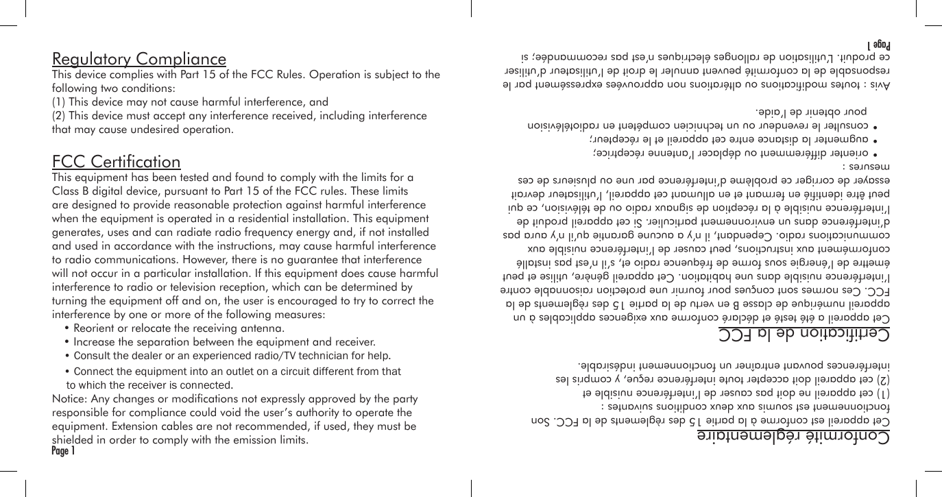 Regulatory ComplianceThis device complies with Part 15 of the FCC Rules. Operation is subject to the following two conditions:(1) This device may not cause harmful interference, and(2) This device must accept any interference received, including interference that may cause undesired operation.FCC CerticationThis equipment has been tested and found to comply with the limits for a Class B digital device, pursuant to Part 15 of the FCC rules. These limits are designed to provide reasonable protection against harmful interference when the equipment is operated in a residential installation. This equipment generates, uses and can radiate radio frequency energy and, if not installed and used in accordance with the instructions, may cause harmful interference to radio communications. However, there is no guarantee that interference will not occur in a particular installation. If this equipment does cause harmful interference to radio or television reception, which can be determined by turning the equipment off and on, the user is encouraged to try to correct the interference by one or more of the following measures:  • Reorient or relocate the receiving antenna.  • Increase the separation between the equipment and receiver. Notice: Any changes or modications not expressly approved by the party responsible for compliance could void the user’s authority to operate the equipment. Extension cables are not recommended, if used, they must be shielded in order to comply with the emission limits.Page 1Conformité réglementaireCet appareil est conforme à la partie 15 des règlements de la FCC. Son fonctionnement est soumis aux deux conditions suivantes :(1) cet appareil ne doit pas causer de l’interférence nuisible et(2) cet appareil doit accepter toute interférence reçue, y compris les interférences pouvant entraîner un fonctionnement indésirable.Certication de la FCCCet appareil a été testé et déclaré conforme aux exigences applicables à un appareil numérique de classe B en vertu de la partie 15 des règlements de la FCC. Ces normes sont conçues pour fournir une protection raisonnable contre l’interférence nuisible dans une habitation. Cet appareil génère, utilise et peut émettre de l’énergie sous forme de fréquence radio et, s’il n’est pas installé conformément aux instructions, peut causer de l’interférence nuisible aux communications radio. Cependant, il n’y a aucune garantie qu’il n’y aura pas d’interférence dans un environnement particulier. Si cet appareil produit de l’interférence nuisible à la réception de signaux radio ou de télévision, ce qui peut être identié en fermant et en allumant cet appareil, l’utilisateur devrait essayer de corriger ce problème d’interférence par une ou plusieurs de ces mesures :  • orienter différemment ou déplacer l’antenne réceptrice;  • augmenter la distance entre cet appareil et le récepteur;  • consulter le revendeur ou un technicien compétent en radiotélévision     pour obtenir de l’aide.Avis : toutes modications ou altérations non approuvées expressément par le responsable de la conformité peuvent annuler le droit de l’utilisateur d’utiliser ce produit. L’utilisation de rallonges électriques n’est pas recommandée; si Page 1• Consult the dealer or an experienced radio/TV technician for help.• Connect the equipment into an outlet on a circuit different from that to which the receiver is connected.