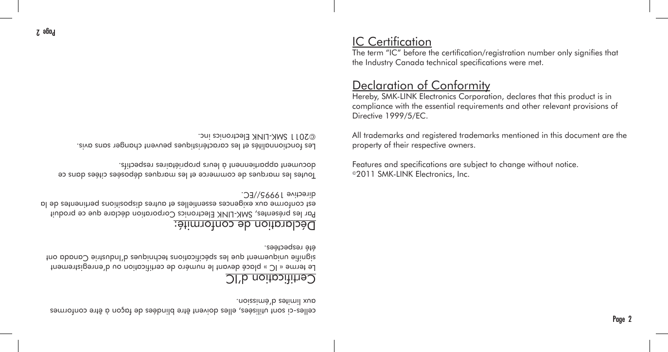 IC CerticationThe term “IC” before the certication/registration number only signies that the Industry Canada technical specications were met.Declaration of ConformityHereby, SMK-LINK Electronics Corporation, declares that this product is in compliance with the essential requirements and other relevant provisions of Directive 1999/5/EC.All trademarks and registered trademarks mentioned in this document are the property of their respective owners.Features and specications are subject to change without notice.©2011 SMK-LINK Electronics, Inc.Page  2celles-ci sont utilisées, elles doivent être blindées de façon à être conformes aux limites d’émission.Certication d’ICLe terme « IC » placé devant le numéro de certication ou d’enregistrement signie uniquement que les spécications techniques d’Industrie Canada ont été respectées.Déclaration de conformité:Par les présentes, SMK-LINK Electronics Corporation déclare que ce produit est conforme aux exigences essentielles et autres dispositions pertinentes de la directive 19995//EC.Toutes les marques de commerce et les marques déposées citées dans ce document appartiennent à leurs propriétaires respectifs.Les fonctionnalités et les caractéristiques peuvent changer sans avis.©2011 SMK-LINK Electronics inc.Page  2