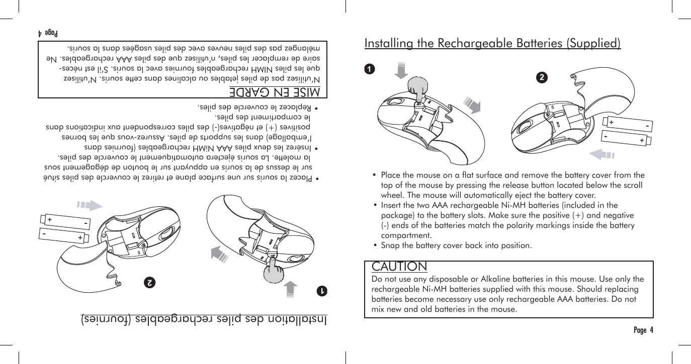 Installing the Rechargeable Batteries (Supplied)   •  Place the mouse on a at surface and remove the battery cover from the     top of the mouse by pressing the release button located below the scroll     wheel. The mouse will automatically eject the battery cover.  • Insert the two AAA rechargeable Ni-MH batteries (included in the     package) to the battery slots. Make sure the positive (+) and negative     (-) ends of the batteries match the polarity markings inside the battery     compartment.  • Snap the battery cover back into position.Page  4Installation des piles rechargeables (fournies)   • Placez la souris sur une surface plane et retirez le couvercle des piles situé      sur le dessus de la souris en appuyant sur le bouton de dégagement sous     la molette. La souris éjectera automatiquement le couvercle des piles.  • Insérez les deux piles AAA NiMH rechargeables (fournies dans      l’emballage) dans les supports de piles. Assurez-vous que les bornes     positives (+) et négatives(-) des piles correspondent aux indications dans     le compartiment des piles.  • Replacez le couvercle des piles.Page  4MISE EN GARDEN’utilisez pas de piles jetables ou alcalines dans cette souris. N’utilisez que les piles NIMH rechargeables fournies avec la souris. S’il est néces-saire de remplacer les piles, n’utilisez que des piles AAA rechargeables. Ne mélangez pas des piles neuves avec des piles usagées dans la souris.CAUTIONDo not use any disposable or Alkaline batteries in this mouse. Use only the rechargeable Ni-MH batteries supplied with this mouse. Should replacing batteries become necessary use only rechargeable AAA batteries. Do not mix new and old batteries in the mouse.