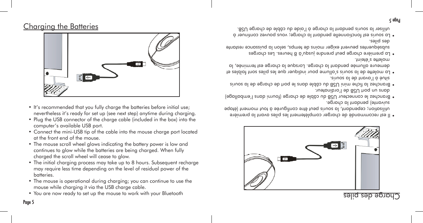 Charging the Batteries  • It’s recommended that you fully charge the batteries before initial use;     nevertheless it’s ready for set up (see next step) anytime during charging.  • Plug the USB connector of the charge cable (included in the box) into the     computer’s available USB port.  • Connect the mini-USB tip of the cable into the mouse charge port located     at the front end of the mouse.  • The mouse scroll wheel glows indicating the battery power is low and     continues to glow while the batteries are being charged. When fully     charged the scroll wheel will cease to glow.  • The initial charging process may take up to 8 hours. Subsequent recharge     may require less time depending on the level of residual power of the     batteries.  • The mouse is operational during charging; you can continue to use the     mouse while charging it via the USB charge cable.  • You are now ready to set up the mouse to work with your Bluetooth Page 5Charge des piles  • Il est recommandé de charger complètement les piles avant la première     utilisation; cependant, la souris peut être congurée à tout moment (étape     suivante) pendant la charge.  • Branchez le connecteur USB du câble de charge (fourni dans l’emballage)     dans un port USB de l’ordinateur.  • Branchez la che mini USB du câble dans le port de charge de la souris     situé à l’avant de la souris.  • La molette de la souris s’allume pour indiquer que les piles sont faibles et     demeure allumée pendant la charge. Lorsque la charge est terminée, la     molette s’éteint.  • La première charge peut prendre jusqu’à 8 heures. Les charges     subséquentes peuvent exiger moins de temps, selon la puissance restante     des piles.  • La souris est fonctionnelle pendant la charge; vous pouvez continuer à     utiliser la souris pendant la charge à l’aide du câble de charge USB. Page 5