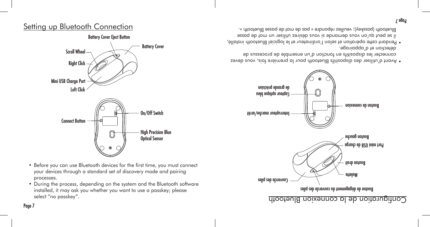 Page 7Setting up Bluetooth Connection  • Before you can use Bluetooth devices for the rst time, you must connect     your devices through a standard set of discovery mode and pairing     processes.  • During the process, depending on the system and the Bluetooth software     installed, it may ask you whether you want to use a passkey; please      select “no passkey”.Battery Cover Eject ButtonBattery CoverScroll WheelRight ClickLeft ClickConnect ButtonOn/Off SwitchHigh Precision Blue Optical SensorMini USB Charge PortPage 7Conguration de la connexion Bluetooth  • Avant d’utiliser des dispositifs Bluetooth pour la première fois, vous devez     connecter les dispositifs en fonction d’un ensemble de processus de     détection et d’appairage.  • Pendant cette opération et selon l’ordinateur et le logiciel Bluetooth installé,     il se peut qu’on vous demande si vous désirez utiliser un mot de passe     Bluetooth (passkey); veuillez répondre « pas de mot de passe Bluetooth ».Bouton de dégagement du couvercle des pilesCouvercle des pilesMoletteBouton droitBouton gaucheBouton de connexionInterrupteur marche/arrêtCapteur optique bleu de grande précisionPort mini USB de charge