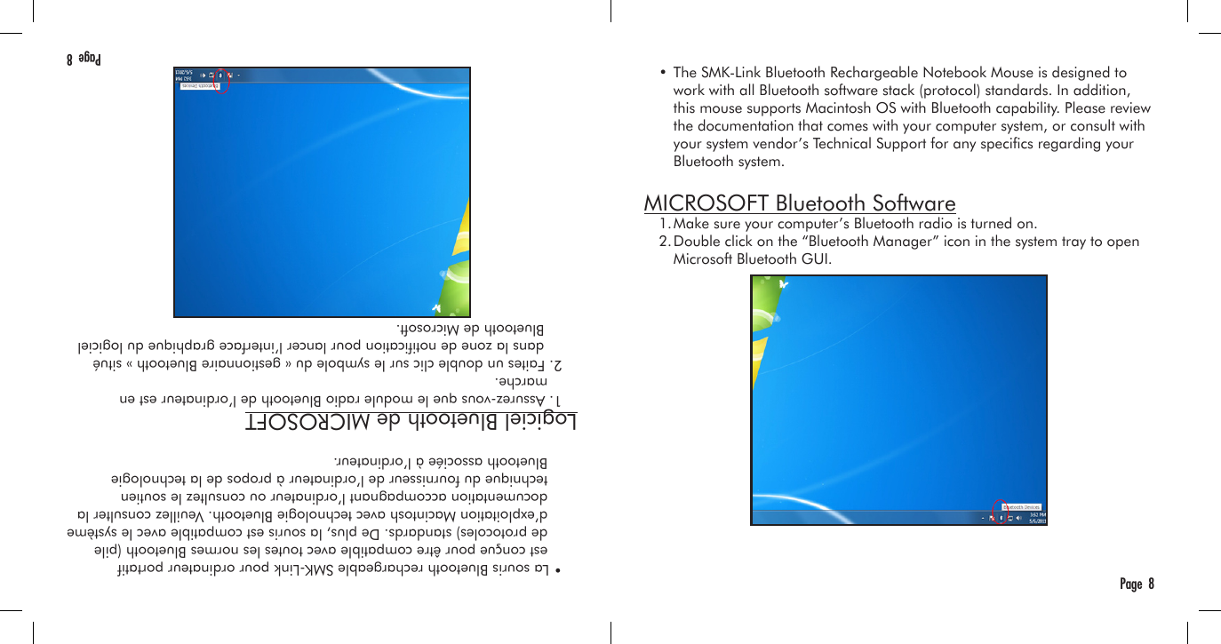 Page  8  • The SMK-Link Bluetooth Rechargeable Notebook Mouse is designed to     work with all Bluetooth software stack (protocol) standards. In addition,     this mouse supports Macintosh OS with Bluetooth capability. Please review     the documentation that comes with your computer system, or consult with     your system vendor’s Technical Support for any specics regarding your     Bluetooth system. MICROSOFT Bluetooth Software  1. Make sure your computer’s Bluetooth radio is turned on.  2. Double click on the “Bluetooth Manager” icon in the system tray to open     Microsoft Bluetooth GUI. Page  8  • La souris Bluetooth rechargeable SMK-Link pour ordinateur portatif     est conçue pour être compatible avec toutes les normes Bluetooth (pile     de protocoles) standards. De plus, la souris est compatible avec le système     d’exploitation Macintosh avec technologie Bluetooth. Veuillez consulter la     documentation accompagnant l’ordinateur ou consultez le soutien     technique du fournisseur de l’ordinateur à propos de la technologie     Bluetooth associée à l’ordinateur. Logiciel Bluetooth de MICROSOFT  1. Assurez-vous que le module radio Bluetooth de l’ordinateur est en     marche.  2. Faites un double clic sur le symbole du « gestionnaire Bluetooth » situé    dans la zone de notication pour lancer l’interface graphique du logiciel      Bluetooth de Microsoft.