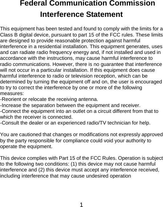  1Federal Communication Commission Interference Statement  This equipment has been tested and found to comply with the limits for a Class B digital device, pursuant to part 15 of the FCC rules. These limits are designed to provide reasonable protection against harmful interference in a residential installation. This equipment generates, uses and can radiate radio frequency energy and, if not installed and used in accordance with the instructions, may cause harmful interference to radio communications. However, there is no guarantee that interference will not occur in a particular installation. If this equipment does cause harmful interference to radio or television reception, which can be determined by turning the equipment off and on, the user is encouraged to try to correct the interference by one or more of the following measures:  -Reorient or relocate the receiving antenna. -Increase the separation between the equipment and receiver. -Connect the equipment into an outlet on a circuit different from that to which the receiver is connected.   -Consult the dealer or an experienced radio/TV technician for help.  You are cautioned that changes or modifications not expressly approved by the party responsible for compliance could void your authority to operate the equipment.  This device complies with Part 15 of the FCC Rules. Operation is subject to the following two conditions: (1) this device may not cause harmful interference and (2) this device must accept any interference received, including interference that may cause undesired operation   