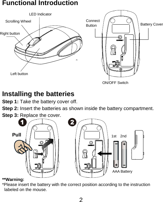  2Functional Introduction              Installing the batteries Step 1: Take the battery cover off. Step 2: Insert the batteries as shown inside the battery compartment. Step 3: Replace the cover.           **Warning: *Please insert the battery with the correct position according to the instruction       labeled on the mouse. AAA Battery Left button Right button Battery Cover Scrolling Wheel  Connect  Button  ON/OFF Switch  LED Indicator Pull  1st 2nd 