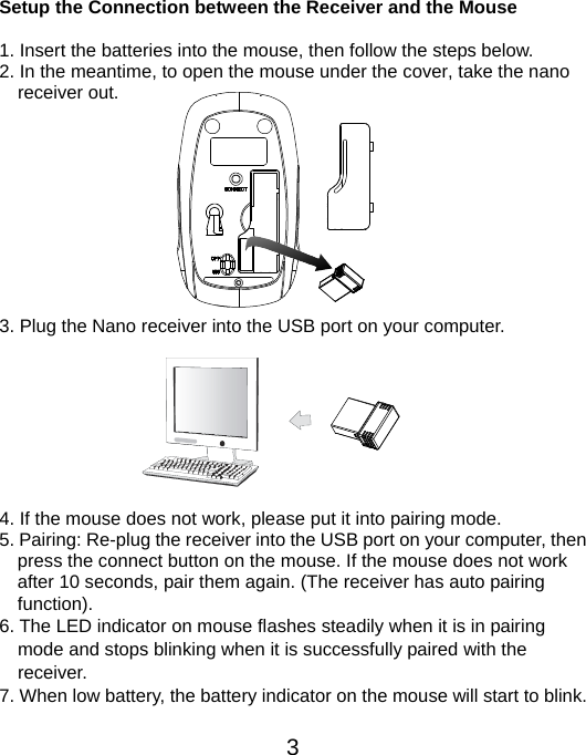  3 Setup the Connection between the Receiver and the Mouse  1. Insert the batteries into the mouse, then follow the steps below. 2. In the meantime, to open the mouse under the cover, take the nano     receiver out.           3. Plug the Nano receiver into the USB port on your computer.         4. If the mouse does not work, please put it into pairing mode. 5. Pairing: Re-plug the receiver into the USB port on your computer, then press the connect button on the mouse. If the mouse does not work after 10 seconds, pair them again. (The receiver has auto pairing function). 6. The LED indicator on mouse flashes steadily when it is in pairing     mode and stops blinking when it is successfully paired with the   receiver.  7. When low battery, the battery indicator on the mouse will start to blink.  